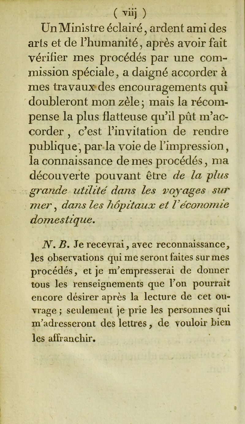 ( vüj ) Un Ministre éclairé, ardent ami des arts et de l’humanité, après avoir fait vérifier mes procédés par une com- mission spéciale, a daigné accorder à mes travaux des encouragements qui doubleront mon zèle ; mais la récom- pense la plus flatteuse qu’il pût m’ac- corder , c’est l’invitation de rendre publique, par la voie de l’impression, la connaissance de mes procédés, ma découverte pouvant être de la plus grande utilité dans les voyages sur mer, dans les hôpitaux et l économie domestique. N. B. Je recevrai, avec reconnaissance, les observations qui me seront faites sur mes procédés, et je m'empresserai de donner tous les renseignements que l'on pourrait encore désirer après la lecture de cet ou- vrage ; seulement je prie les personnes qui m'adresseront des lettres, de vouloir bien les affranchir.