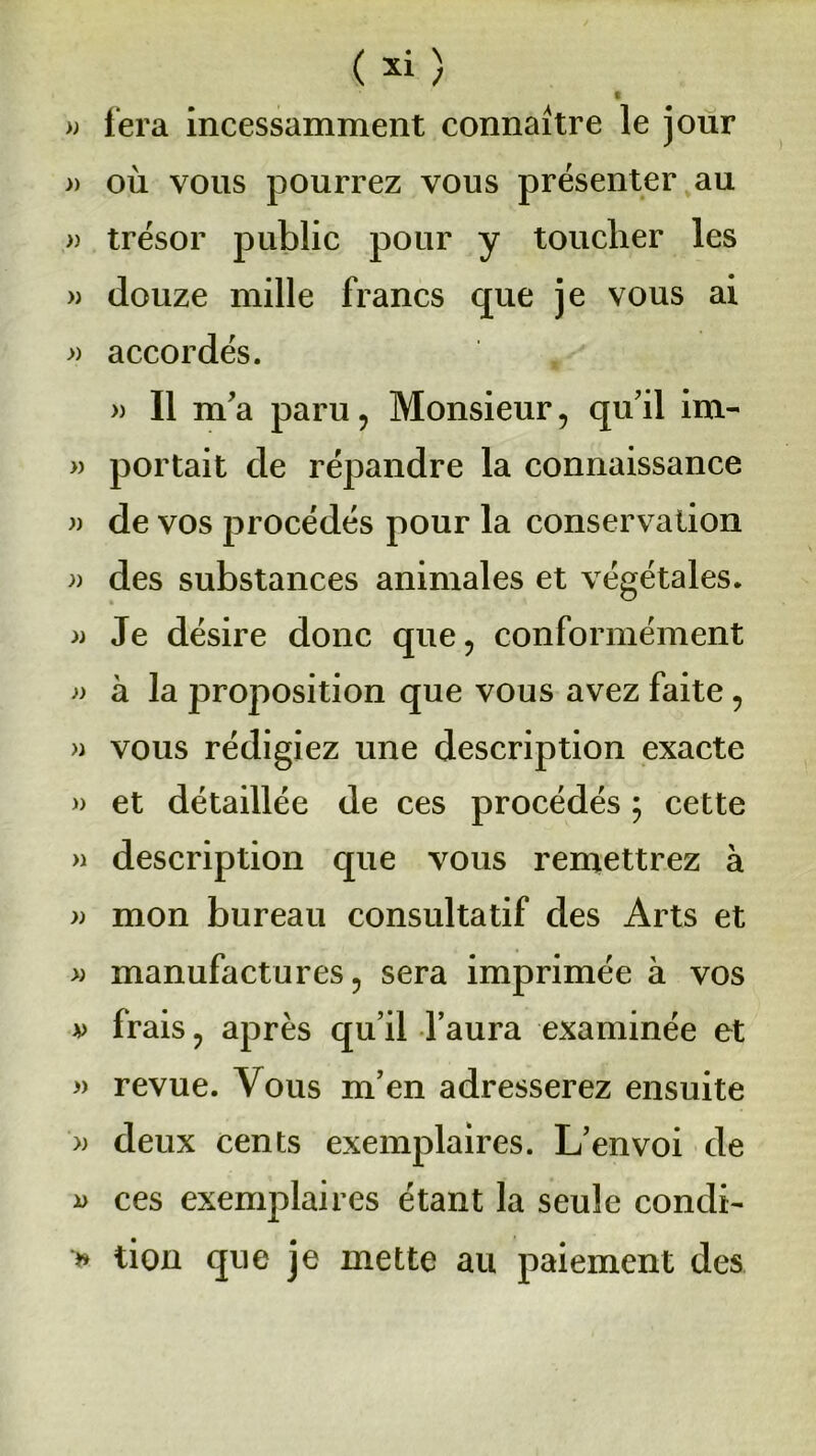 t » fera incessamment connaître le jour » où vous pourrez vous présenter au » trésor public pour y toucher les » douze mille francs que je vous ai » accordés. » Il m'a paru , Monsieur, qu’il im- » portait de répandre la connaissance « de vos procédés pour la conservation » des substances animales et végétales. » Je désire donc que, conformément » à la proposition que vous avez faite, » vous rédigiez une description exacte » et détaillée de ces procédés ; cette » description que vous remettrez à » mon bureau consultatif des Arts et » manufactures, sera imprimée à vos v frais, après qu’il l’aura examinée et » revue. Vous m’en adresserez ensuite » deux cents exemplaires. L’envoi de i> ces exemplaires étant la seule condi- * tion que je mette au paiement des