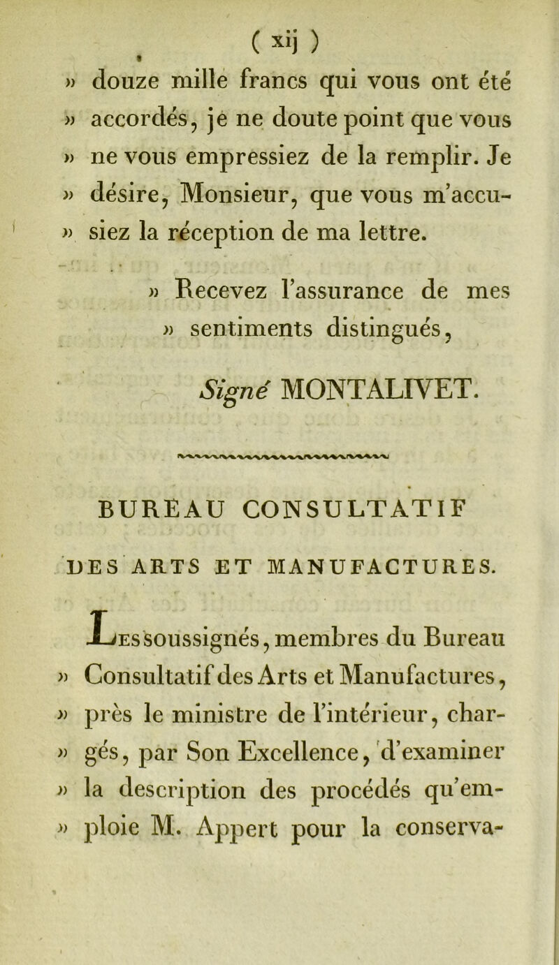 )) douze mille francs qui vous ont été » accordés, je ne doute point que vous » ne vous empressiez de la remplir. Je » désire, Monsieur, que vous m’accu- » siez la réception de ma lettre. » Recevez l’assurance de mes » sentiments distingués, Signé MONT ALI YET. BUREAU CONSULTATIF DES ARTS ET MANUFACTURES. Xjessoussignés,membres du Bureau » Consultatif des Arts et Manufactures, » près le ministre de l’intérieur, char- » gés, par Son Excellence, d’examiner » la description des procédés qu’em- ploie M. Appert pour la conserva- »