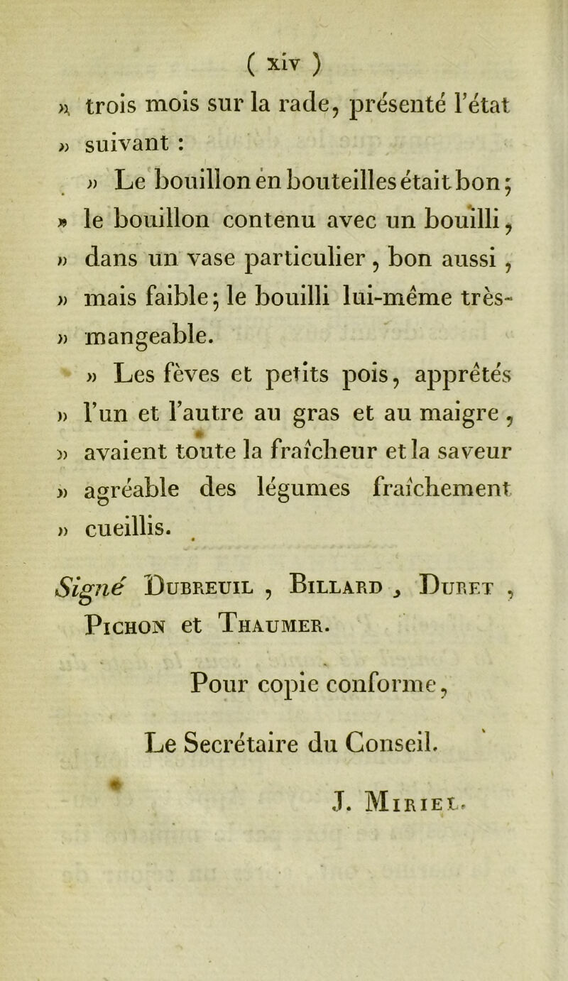 >x trois mois sur la rade, présenté l’état » suivant : » Le bouillon en bouteilles était bon; » le bouillon contenu avec un bouilli , )) dans un vase particulier , bon aussi , » mais faible ; le bouilli lui-même très- » mangeable. » Les fèves et petits pois, apprêtés » l’un et l’autre au gras et au maigre, )) avaient toute la fraîcheur et la saveur » agréable des légumes fraîchement » cueillis. Signé Dubreuil , Billard Duret , Pichon et Thaumer. Pour copie conforme, Le Secrétaire du Conseil. # J. Miriel.