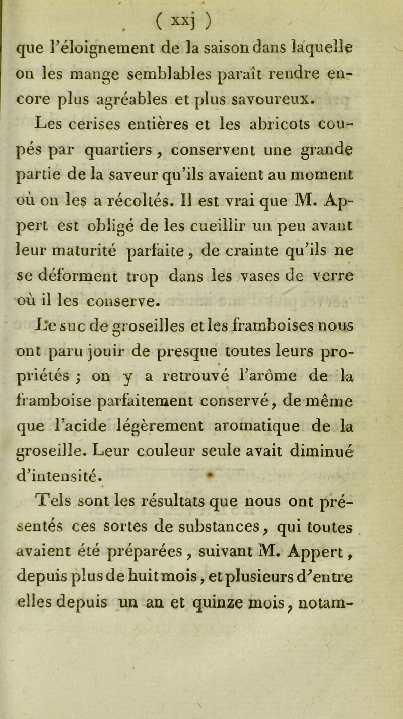 que l’éloignement de la saison dans laquelle on les mange semblables paraît rendre en- core plus agréables et plus savoureux. Les cerises entières et les abricots cou- pés par quartiers , conservent une grande partie de la saveur qu’ils avaient au moment où on les a récoltés. Il est vrai que M. Ap- pert est obligé de les cueillir un peu avant leur maturité parfaite , de crainte qu’ils ne se déforment trop dans les vases de verre où il les conserve. Le suc de groseilles et les framboises nous ont paru jouir de presque toutes leurs pro- priétés ; on y a retrouvé l’arôme de la framboise parfaitement conservé, de même que l’acide légèrement aromatique de la groseille. Leur couleur seule avait diminué d’intensité. # Tels sont les résultats que nous ont pré- sentés ces sortes de substances, qui toutes avaient été préparées , suivant M. Appert, depuis plus de huitmois, etplusieurs d'entre elles depuis un an et quinze mois ; notam-