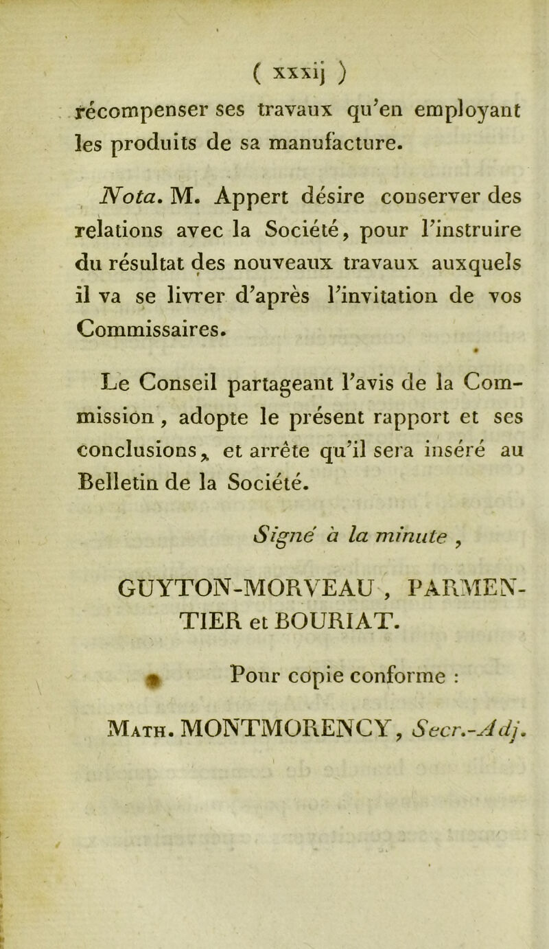 ( xxxij ) récompenser ses travaux qu’en employant les produits de sa manufacture. Nota. M. Appert désire conserver des relations avec la Société, pour l’instruire du résultat des nouveaux travaux auxquels il va se livrer d’après l’invitation de vos Commissaires. Le Conseil partageant l’avis de la Com- mission , adopte le présent rapport et ses conclusions* et arrête qu’il sera inséré au Belletin de la Société. Signé à la minute , GUYTON-MORVEAU , PARMEN- TIER et BOURIAT. * Pour copie conforme : Math. MONTMORENCY, Secr.-Adj.