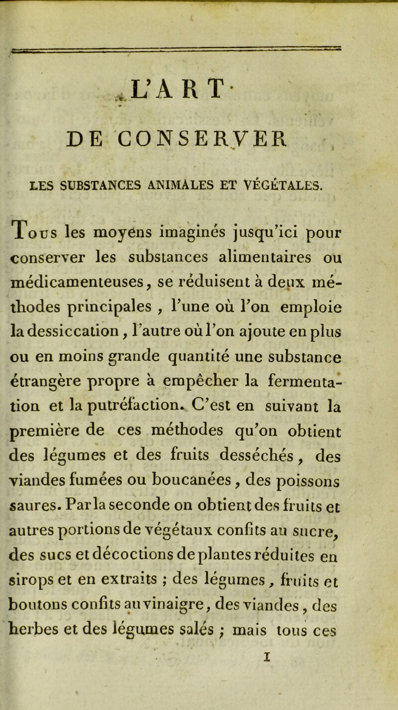 J .L’ART DE CONSERVER LES SUBSTANCES ANIMALES ET VÉGÉTALES. Tous les moyens imaginés jusqu’ici pour conserver les substances alimentaires ou médicamenteuses, se réduisent à deux mé- thodes principales , l’une où l’on emploie la dessiccation, l’autre où l’on ajoute en plus ou en moins grande quantité une substance étrangère propre à empêcher la fermenta- tion et la putréfaction. C’est en suivant la première de ces méthodes qu’on obtient des légumes et des fruits desséchés, des viandes fumées ou boucanées , des poissons saures. Parla seconde on obtient des fruits et autres portions de végétaux confits au sucre, des sucs et décoctions de plantes réduites en sirops et en extraits ; des légumes, fruits et boutons confits au vinaigre, des viandes, des herbes et des légumes salés ; mais tous ces