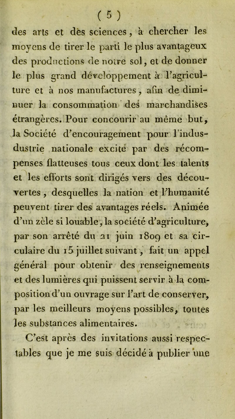 des arts et dès sciences , à chercher les moyens de tirer le parti le plus avantageux des productions de noire soi, et de donner le plus grand développement à l'agricul- ture et à nos manufactures , afin de dimi- nuer la consommation des marchandises étrangères. Pour concourir au même but, la Société d'encouragement pour l indus- dustrie nationale excite par des récom- penses flatteuses tous ceux dont les talents et les efforts sont dirigés vers des décou- vertes , desquelles la nation et l'humanité peuvent tirer des avantages réels. Animée d'un zèle si louable,la société d'agriculture, par son arrêté du ai juin 1809 et sa cir- culaire du 15 juillet suivant, fait un appel général pour obtenir des renseignements et des lumières qui puissent servir à la com- position d'un ouvrage sur l'art de conserver, par les meilleurs moyens possibles, toutes les substances alimentaires. C'est après des invitations aussi respec- tables que je me suis décidé à publier une