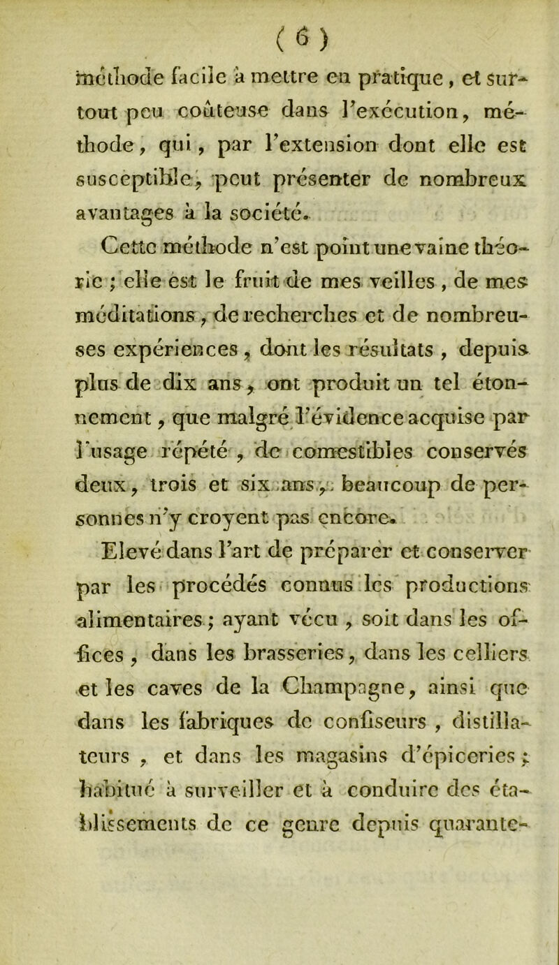 méthode facile à meure ea pratique , et sur* tout peu coûteuse dans l’exécution, mé- thode, qui, par l’extension dont elle est susceptible, peut présenter de nombreux avantages à la société. Cette méthode n'est point une vaine théo- rie ; elle est le fruit de mes veilles , de mes méditations , de recherches et de nombreu- ses expériences , dont les résultats , depuis pins de dix ans, ont produit un tel éton- nement , que malgré l’évidence acquise par l’usage répété , de comestibles conservés deux, trois et six ans,, beaucoup de per- sonnes n’y croyent pas encore* Elevé dans l’art de préparer et conserver par les procédés connus les productions alimentaires ; ayant vécu , soit dans les of- fices , dans les brasseries, dans les celliers et les caves de la Champagne, ainsi que dans les fabriques de confiseurs , distilla- teurs , et dans les magasins d’épi ocri es i habitué à surveiller et à conduire des éta- blissements de ce genre depuis quarante-