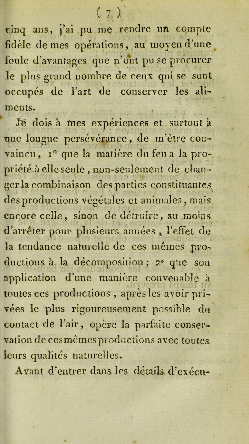 cinq ans, j'ai pu me rendre un compte fidèle de mes opérations, au moyen d une > ,r * ,4'' ' foule d'avantages que n’ont pu se procurer le plus grand nombre de ceux qui se sont occupés de l’art de conserver les ali- ments. lé dois à mes expériences et surtout à une longue persévérance, de m’être con- vaincu, i° que la matière du feu a la pro- priété à elle seule , non-seulement de chan- ger la combinaison des parties constituantes des productions végétales et animales, mais encore celle, sinon de détruire, au moins ; y t i d’arrêter pour plusieurs années , l’effet de la tendance naturelle de ces mêmes pro- ductions à la décomposition ; 2° que sou application d’une manière convenable à toutes ces productions, après les avoir pri- vées le plus rigoureusement possible du contact de l’air, opère la parfaite conser- vation decesmêmesproductions avec toutes, leurs qualités naturelles. Avant d’entrer dans les détails d’exécu-