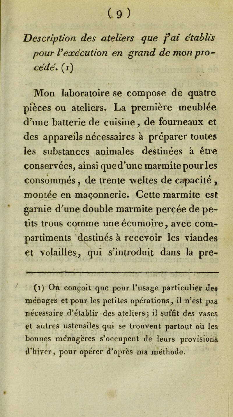 Description des ateliers que fai établis pour Vexécution en grand de mon pro- cédé. (i) Mon laboratoire se compose de quatre pièces ou ateliers. La première meublée d’une batterie de cuisine, de fourneaux et des appareils nécessaires à préparer toutes les substances animales destinées à être conservées, ainsi que d’une marmite pour les consommés ? de trente weltes de capacité , montée en maçonnerie. Cette marmite est garnie d’une double marmite percée de pe^* tits trous comme une écumoire, avec corm- partiments destinés à recevoir les viandes et volailles, qui s’introduit dans la pre- (1) On conçoit que pour l’usage particulier des ménages et pour les petites opérations, il n’est pas nécessaire d’établir des ateliers; il suffit des vases et autres ustensiles qui se trouvent partout où les bonnes ménagères s’occupent de leurs provisions d’hiver, pour opérer d’après ma méthode.