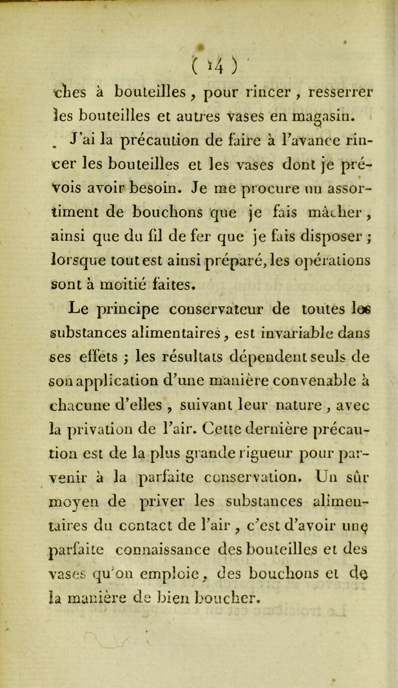 ( ‘4 ) ' clies à bouteilles , pour rincer , resserrer les bouteilles et autres vases en magasin. J’ai la précaution de faire à l'avance rin- cer les bouteilles et les vases dont je pré- vois avoir besoin. Je me procure un assor- timent de bouchons que je fais mâtlier, ainsi que du fil de fer que je fais disposer ; lorsque tout est ainsi préparé, les opérations sont à moitié faites. Le principe conservateur de toutes les substances alimentaires, est invariable dans ses effets ; les résultats dépendent seuls de son application d'une manière convenable à chacune d’elles , suivant leur nature , avec la privation de l'air. Cette dernière précau- tion est de la plus grande rigueur pour par- venir à la parfaite conservation. Un sûr moyen de priver les substances alimen- taires du contact de l'air , c'est d'avoir unç parfaite connaissance des bouteilles et des vases qu'on emploie f des bouchons et de la manière de bien boucher.