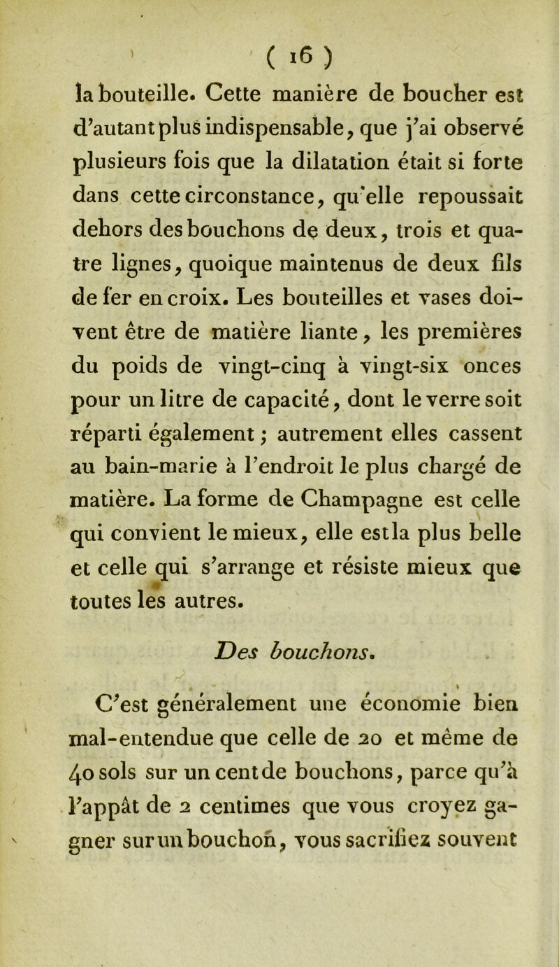 la bouteille. Cette manière de boucher est d’autant plus indispensable, que j’ai observé plusieurs fois que la dilatation était si forte dans cette circonstance, qu’elle repoussait dehors des bouchons de deux, trois et qua- tre lignes, quoique maintenus de deux fils de fer en croix. Les bouteilles et vases doi- vent être de matière liante, les premières du poids de vingt-cinq à vingt-six onces pour un litre de capacité, dont le verre soit réparti également ; autrement elles cassent au bain-marie à l’endroit le plus chargé de matière. La forme de Champagne est celle qui convient le mieux, elle estla plus belle et celle qui s’arrange et résiste mieux que toutes les autres. Des bouchons. i * C’est généralement une économie bien mal-entendue que celle de 20 et même de 4o sols sur un cent de bouchons, parce qu’à l’appât de 2 centimes que vous croyez ga- gner sur un bouchon, vous sacrifiez souvent