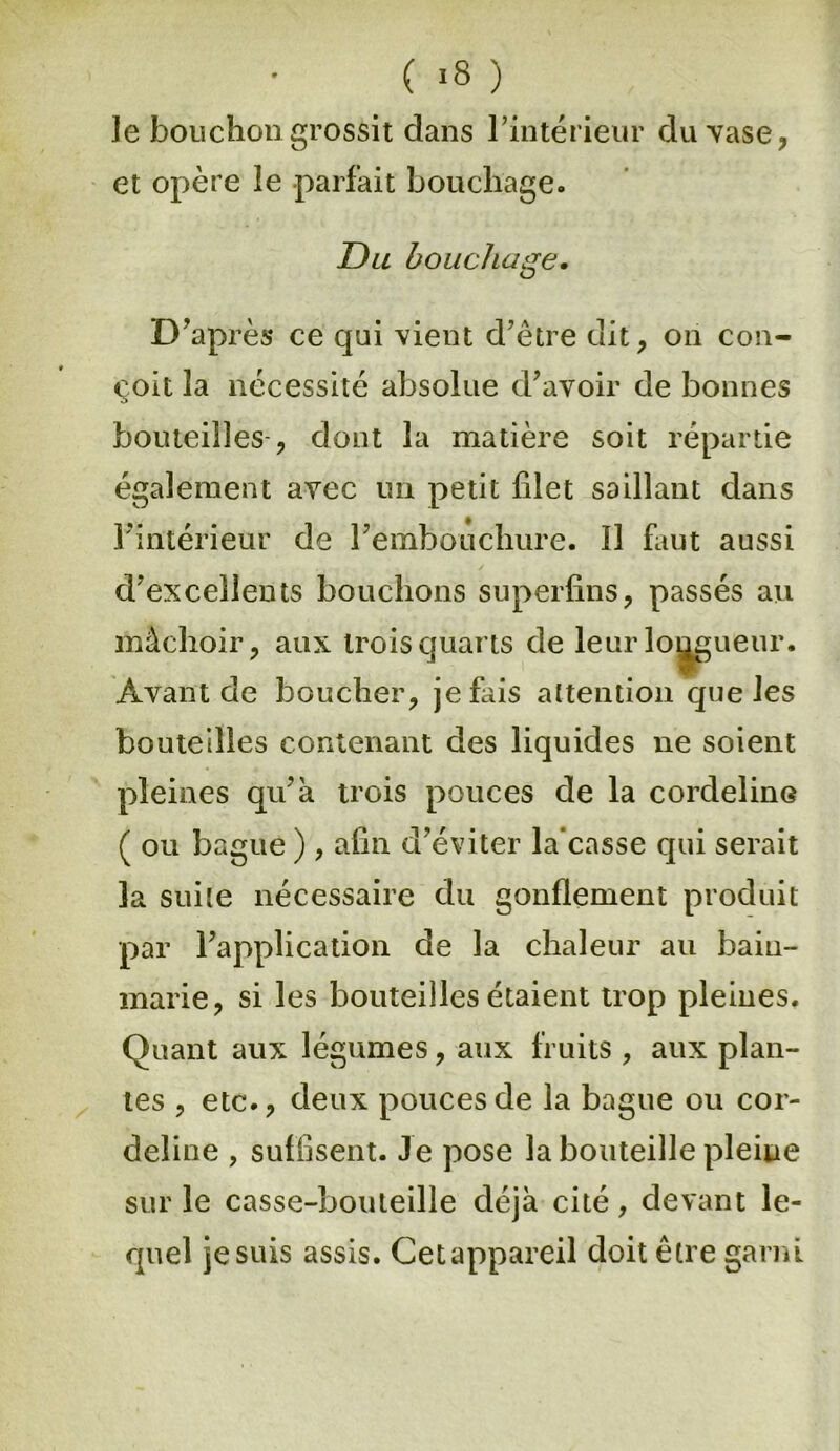 le bouchon grossit dans l’intérieur du vase, et opère le parfait bouchage. Du bouchage. <j D’après ce qui vient d’être dit, on con- çoit la nécessité absolue d’avoir de bonnes bouteilles , dont la matière soit répartie également avec un petit filet saillant dans l’intérieur de l’embouchure. Il faut aussi d’excellents bouchons superfins, passés au màchoir, aux trois quarts de leur longueur. Avant de boucher, je fais attention que les bouteilles contenant des liquides ne soient pleines qu’à trois pouces de la cordeline ( ou bague ) , afin d’éviter la'casse qui serait la suite nécessaire du gonflement produit par l’application de la chaleur au bain- marie, si les bouteilles étaient trop pleines. Quant aux légumes, aux fruits , aux plan- tes , etc., deux pouces de la bague ou cor- deline , suffisent. Je pose la bouteille pleine sur le casse-bouteille déjà cité, devant le- quel je suis assis. Cet appareil doit être garni