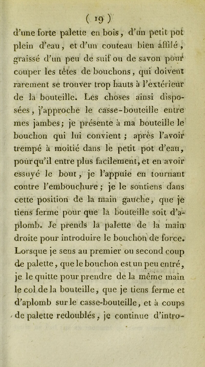 ( *9 ) d'une forte palette en bois, d'un petit pot plein d'eau, et d'un couteau bien affilé, graissé d'un peu de suif ou de savon pour couper les tètes de bouchons, qui doivent rarement se trouver trop hauts a l'extérieur de la bouteille. Les choses ainsi dispo- sées, j'approche le casse-bouteille entre mes jambes; je présente à ma bouteille le bouchon qui lui convient ; après l'avoir trempé à moitié dans le petit pot d'eau, pour qu'il entre plus facilement, et en avoir essuyé le bout, je l'appuie en tournant contre l'embouchure ; je le soutiens dans cette position de la main gauche, que je tiens ferme pour que la bouteille soit d'a* / plomb. Je prends la palette de la main droite pour introduire le bouchon de force* Lorsque je sens au premier ou second coup de palette, que le bouchon est un peu entré, je le quitte pour prendre de la même main le col de la bouteille, que je tiens ferme et d'aplomb sur le casse-bouteille, et à coups / de palette redoublés, je continue d’intro»