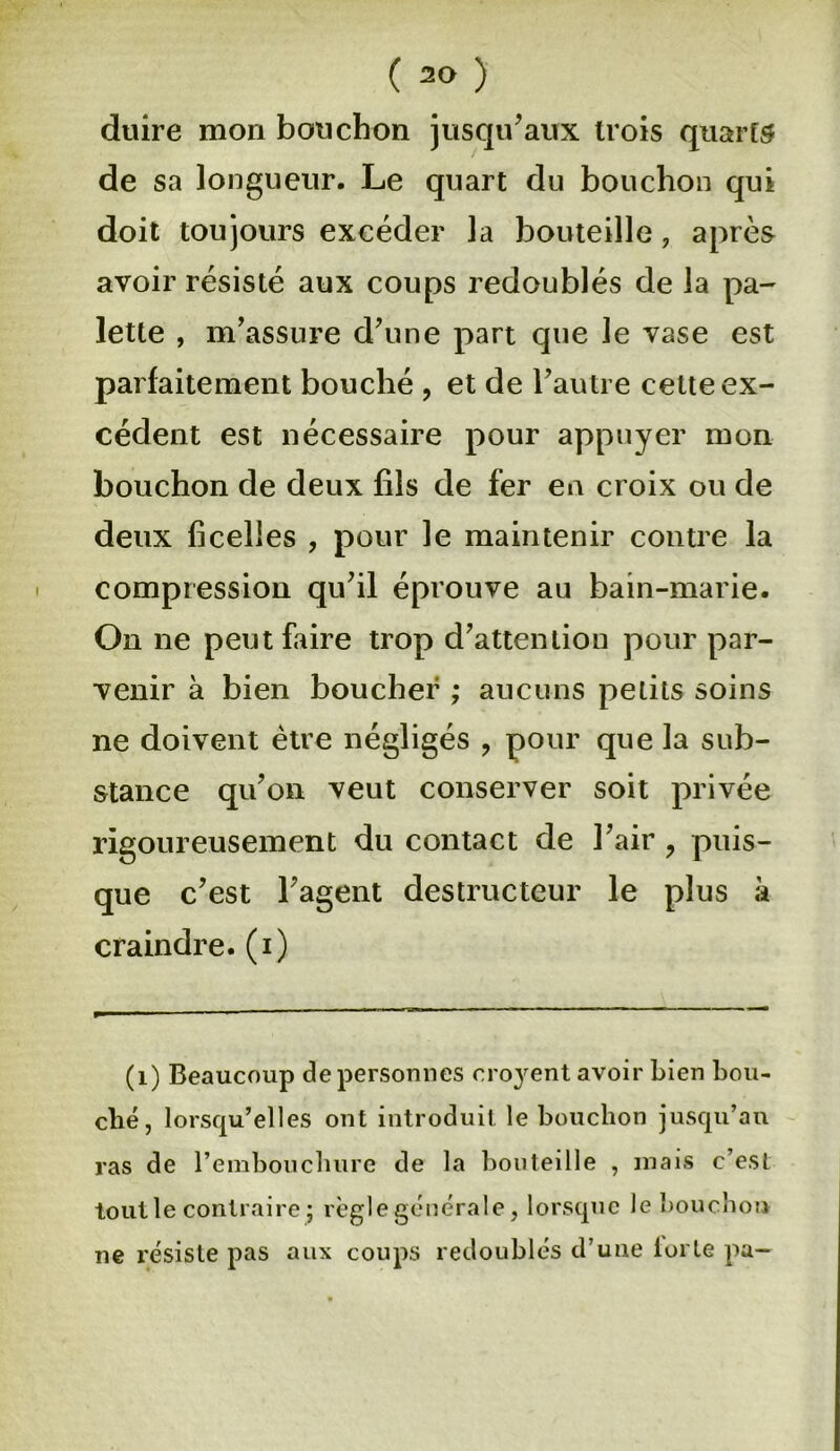 ( 1 2<> ) duire mon bouchon jusqu’aux trois quarts de sa longueur. Le quart du bouchon qui doit toujours excéder la bouteille, après avoir résisté aux coups redoublés de la pa- lette , m’assure d’une part que le vase est parfaitement bouché , et de l’autre cette ex- cédent est nécessaire pour appuyer mon bouchon de deux fils de fer en croix ou de deux ficelles , pour le maintenir contre la compression qu’il éprouve au bain-marie. On ne peut faire trop d’attention pour par- venir à bien boucher ; aucuns petits soins ne doivent être négligés , pour que la sub- stance qu’on veut conserver soit privée rigoureusement du contact de l’air ? puis- que c’est l’agent destructeur le plus à craindre, (i) (1) Beaucoup de personnes cro}rent avoir bien bou- ché, lorsqu’elles ont introduit le bouchon jusqu’au ras de l’embouchure de la bouteille , mais c’est tout le contraire ; règle générale, lorsque le bouchon ne résiste pas aux coups redoublés d’une lorle pa-