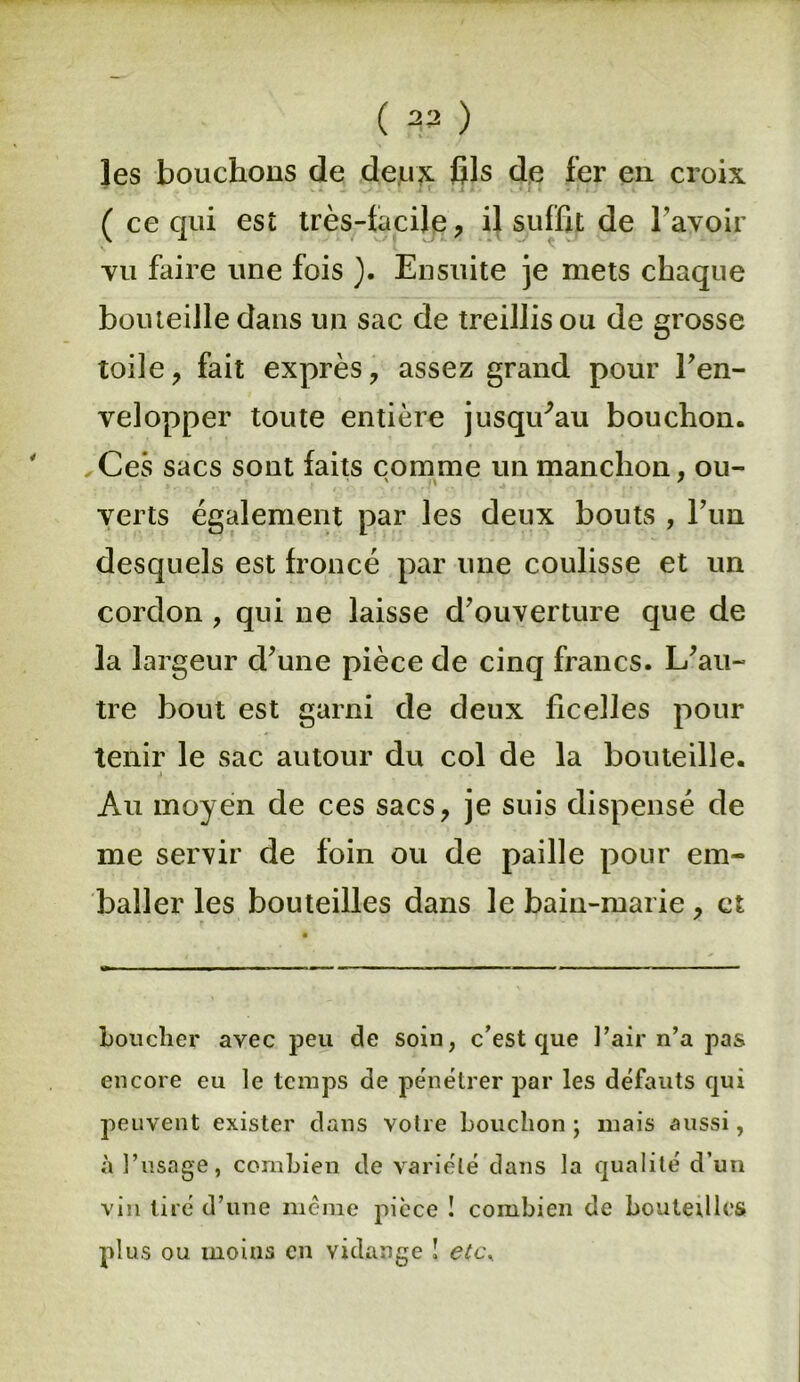 ( 23 ) les bouchons de deux fils de fer en croix * J f. » J > - <. * t • «li, » ( ce qui est très-facile, il suffit de l’avoir vu faire une fois ). Ensuite je mets chaque bouteille dans un sac de treillis ou de grosse toile, fait exprès, assez grand pour l’en- velopper toute entière jusqifau bouchon. Ces sacs sont faits comme un manchon, ou- verts également par les deux bouts , l’un desquels est froncé par une coulisse et un cordon , qui ne laisse d’ouverture que de la largeur d’une pièce de cinq francs. L’au- tre bout est garni de deux ficelles pour tenir le sac autour du col de la bouteille. Au moyen de ces sacs, je suis dispensé de me servir de foin ou de paille pour em- baller les bouteilles dans le bain-marie, et Loucher avec peu de soin, c’est que l’air n’a pas encore eu le temps de pénétrer par les défauts qui peuvent exister dans votre bouchon ; mais aussi, à l’usage, combien de variété dans la qualité d’un vin tiré d’une même pièce ! combien de bouteilles plus ou moins en vidange ! etcy