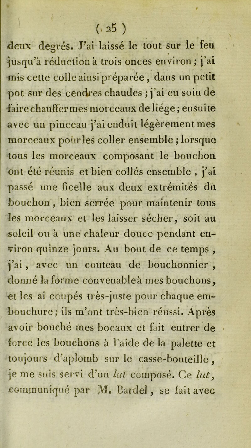 (« =5 ) deux degrés. J’ai laissé le tout sur le feu jusqu’à réduction a trois onces environ ; j’ai mis cette colle ainsi préparée , dans un petit pot sur des cendres chaudes ; j'ai eu soin de faire chauffer mes morceaux de liège ; ensuite avec un pinceau j’ai enduit légèrement mes morceaux pour les coller ensemble ; lorsque tous les morceaux composant le bouchon ont été réunis et bien collés ensemble , j’ai passé une ficelle aux deux extrémités du bouchon , bien serrée pour maintenir tous les morceaux et les laisser sécher, soit au soleil ou a une chaleur douce pendant en- viron quinze jours. Au bout de ce temps , j’ai, avec un couteau de bouchonnier , donné la forme convenableà mes bouchons, et les ai coupés très-juste pour chaque em- bouchure; ils m’ont très-bien réussi. Après avoir bouché mes bocaux et fait entrer de * force les bouchons a l'aide de la palette et toujours d’aplomb sur le casse-bouteille , )e me suis servi d’un lut composé. Ce lut, communiqué par JM. Bardel, se fait avec