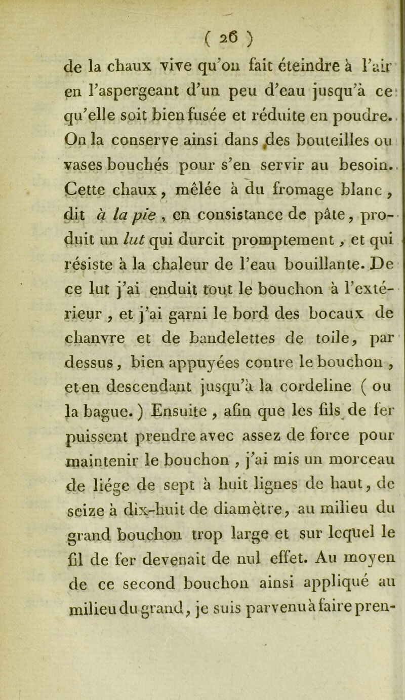 de la chaux vive qu'on fait éteindre à F air en l’aspergeant d’un peu d’eau jusqu’à ce qu’elle soit bien fusée et réduite en poudre. Onia conserve ainsi dans ,des bouteilles ou vases bouchés pour s’en servir au besoin. Cette chaux, mêlée à du fromage blanc , dit a la pie , en consistance de pâte , pro- duit un lut qui durcit promptement, et qui résiste à la chaleur de l’eau bouillante. De ce lut j’ai enduit tout le bouchon à l’exté- rieur , et j’ai garni le bord des bocaux de chanvre et de bandelettes de toile, par dessus, bien appuyées contre le bouchon , eten descendant jusqu’à la cordeline ( ou la bague. ) Ensuite , afin que les fils de fer puissent prendre avec assez de force pour maintenir le bouchon , j’ai mis un morceau de liège de sept à huit lignes de haut, de seize à dix-huit de diamètre, au milieu du grand bouchon trop large et sur lequel le fil de fer devenait de nul effet. Au moyen de ce second bouchon ainsi appliqué au milieu du grand, je suis parvenuà faire pren-