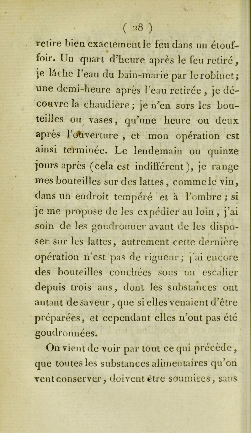 ( =8 ) retire bien exactement le feu dans un étouf- foir. Un quart d’heure après le feu retiré, je lâche beau du bain-marie par le robinet une demi-heure après l’eau retirée , je dé- couvre la chaudière ; je n'en sors les bou- teilles ou vases, qu’une heure ou deux après l’ouverture , et mon opération est ainsi terminée. Le lendemain ou quinze jours après (cela est indifférent ), je range mes bouteilles sur des lattes , comme le vin, dans un endroit tempéré et à l’ombre ; si je rne propose de les expédier au loin, j'ai soin de les goudronner avant de les dispo- ser sur les lattes, autrement cette dernière opération n'est pas de rigueur; j'ai encore des bouteilles couchées sous un escalier depuis trois ans, dont les substances ont autant de saveur, que si elles venaient d’être I préparées, et cependant elles n’ont pas été goudronnées. On vient de voir par tout ce qui précède, que toutes les substances alimentaires qu’on veut conserver, doivent être soumises, sans