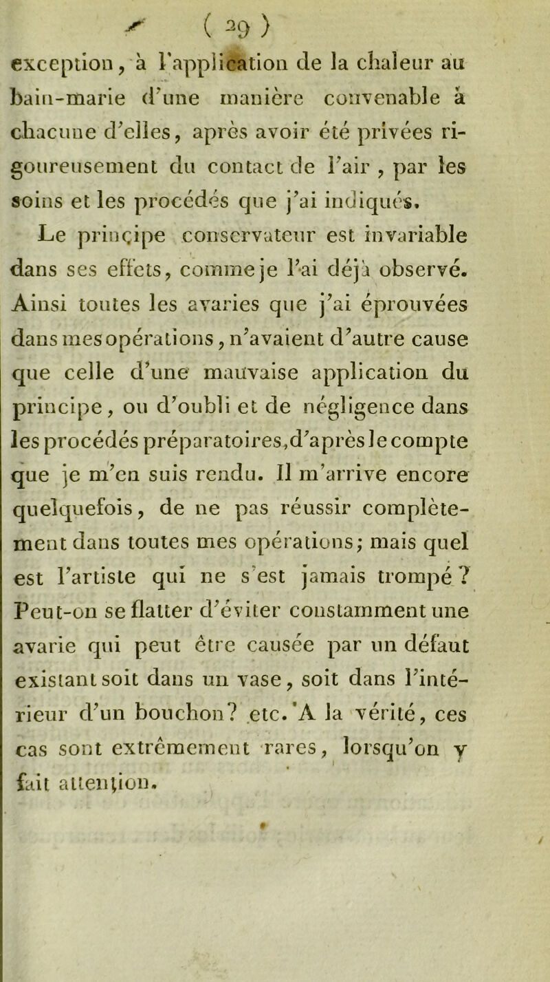 exception, à l'application de la chaleur an bain-marie d'une manière convenable à chacune d'elles, après avoir été privées ri- goureusement du contact de l'air , par les soins et les procédés que j'ai indiqués. Le principe conservateur est invariable dans ses effets, comme je l'ai déjà observé. Ainsi toutes les avaries que j'ai éprouvées dans mes opérations, n'avaient d’autre cause que celle d’une mauvaise application du principe, ou d’oubli et de négligence dans les procédés préparatoires,d'après le compte que je m'en suis rendu. Il m’arrive encore quelquefois, de ne pas réussir complète- ment dans toutes mes opérations; mais quel est l’artiste qui ne s est jamais trompé ? Peut-on se flatter d'éviter constamment une avarie qui peut être causée par un défaut existant soit dans un vase, soit dans l'inté- rieur d'un bouchon? etc.'A la vérité, ces cas sont extrêmement rares, lorsqu'on y fait attention.