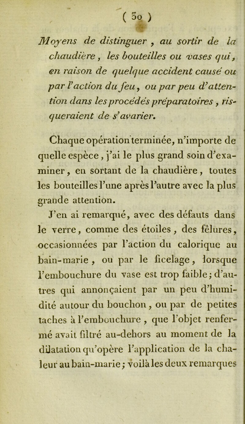 Moyens de distinguer , au sortir de la chaudière, les bouteilles ou vases qui, en raison de quelque accident causé ou par Vaction du feu, ou par peu d’atten- tion dans les procédés préparatoires, ris- queraient de s’avarier. Chaque opération terminée, n’importe de quelle espèce , j’ai le plus grand soin d’exa- miner , en sortant de la chaudière, toutes les bouteilles l’une après l’autre avec la plus grande attention. J’en ai remarqué, avec des défauts dans le verre, comme des étoiles , des fêlures, occasionnées par l’action du calorique au bain-marie, ou par le ficelage, lorsque l’embouchure du vase est trop faible; d’au- tres qui annonçaient par un peu d’humi- dité autour du bouchon, ou par de petites taches à l’embouchure , que l'objet renfer- mé avait filtré au-dehors au moment de la dilatation qu’opère l’application de la cha- leur au bain-marie ; voilà les deux remarques