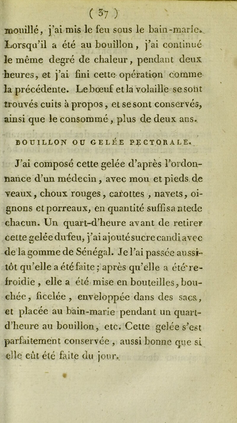mouillé, j’ai mis le feu sous le bain-marie* Lorsqu’il a été au bouillon, j’ai continué le même degré de chaleur, pendant deux heures, et j’ai fini cette opération comme la précédente. Leboeuf et la volaille se sont trouvés cuits à propos, et se sont conservés, ainsi que le consommé , plus de deux ans. t BOUILLON OU GELÉE PECTORALE. J’ai composé cette gelée d’après Fordon- nance d’un médecin, avec mou et pieds de veaux, choux rouges, carottes , navets, oi- gnons et porreaux, en quantité suffisantede chacun. Un quart-d’heure avant de retirer cette gelée dufieu, j’ai ajouté sucre candi avec de la gomme de Sénégal. Je l’ai passée aussi- tôt qu’elle a été faite j après qu’elle a été're- froidie , elle a été mise en bouteilles,bou- chée, ficelée, enveloppée dans des sacs., et placée au bain-marie pendant un quart- d’heure au bouillon, etc. Cette gelée s’est parfaitement conservée , aussi bonne que si elle eût été faite du jour.