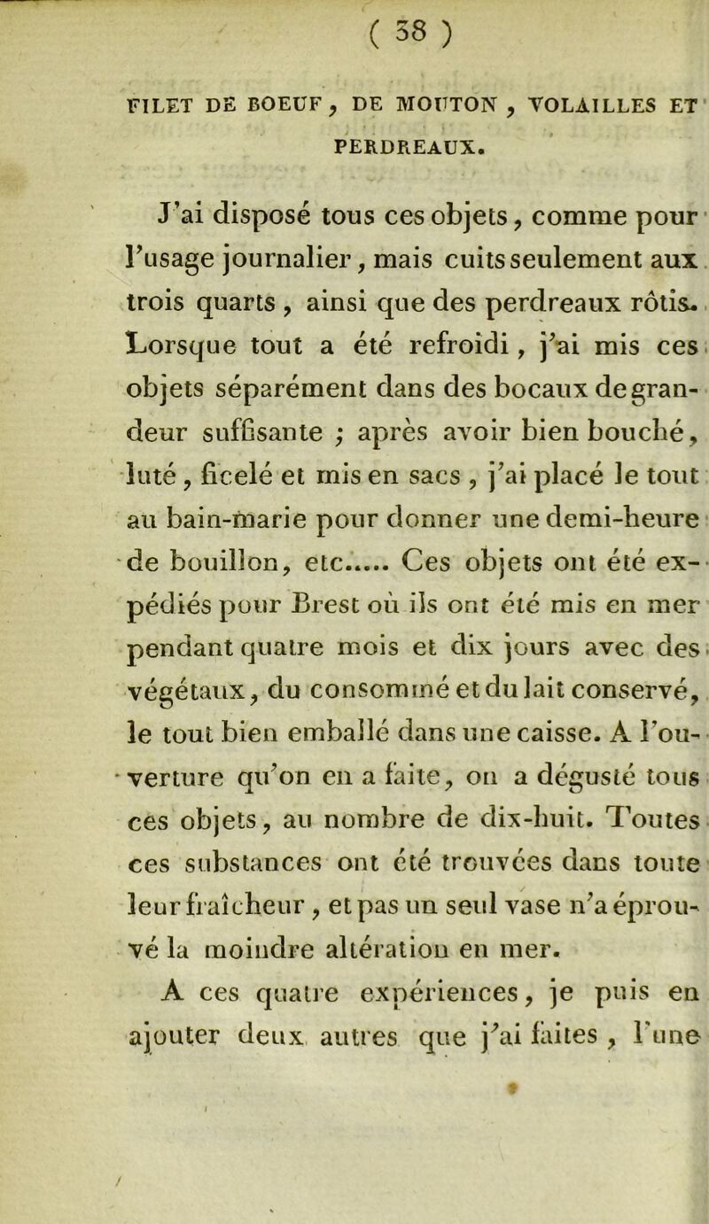 FILET DE BOEUF , DE MOUTON , VOLAILLES ET PERDREAUX. J’ai disposé tous ces objets, comme pour Pusage journalier, mais cuits seulement aux trois quarts , ainsi que des perdreaux rôtis. Lorsque tout a été refroidi, j’ai mis ces objets séparément dans des bocaux de gran- deur suffisante ; après avoir bien bouché, luté, ficelé et mis en sacs , j’ai placé le tout au bain-marie pour donner une demi-heure de bouillon, etc Ces objets ont été ex- pédiés pour Brest où ils ont été mis en mer pendant quatre mois et dix jours avec des végétaux, du consommé et du lait conservé, le tout bien emballé dans une caisse. A Pou- • verture qu’on en a laite, on a dégusté tous ces objets, au nombre de dix-huit. Toutes ces substances ont été trouvées dans toute leur fraîcheur , et pas un seul vase n’a éprou- vé la moindre altération en mer. A ces quatre expériences, je puis en ajouter deux autres que jùù laites , Pune i /