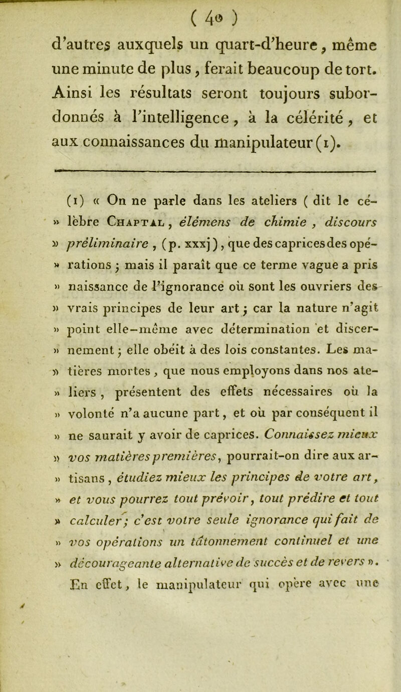 ( 4» ) d’autres auxquels un quart-d’heure 9 même une minute de plus, ferait beaucoup de tort. Ainsi les résultats seront toujours subor- donnés à rintelligence ? à la célérité, et aux connaissances du manipulateur (i). (i) « On ne parle dans les ateliers ( dit le cë- » lèbre Chaptàl , élémens de chimie , discours » préliminaire , (p. xxxj ) , que des caprices des opé- » rations 3 mais il paraît que ce terme vague a pris » naissance de l’ignorance où sont les ouvriers des » vrais principes de leur art 3 car la nature n’agit » point elle—meme avec détermination et discer- » ncment 3 elle obéit à des lois constantes. Les ma- » tières mortes , que nous employons dans nos ate- » liers , présentent des effets nécessaires où la » volonté n’a aucune part, et où par conséquent il » ne saurait y avoir de caprices. Connaissez mieux » vos matières premières, pourrait-on dire aux ar- » tisans , étudiez mieux les principes de votre art, » et vous pourrez tout prévoir, tout prédire et tout » calculer; cest votre seule ignorance qui fait de \ » vos opérations un tâtonnement continuel et une » décourageante alternative de succès et de revers ». En effet, le manipulateur qui opère avec une /