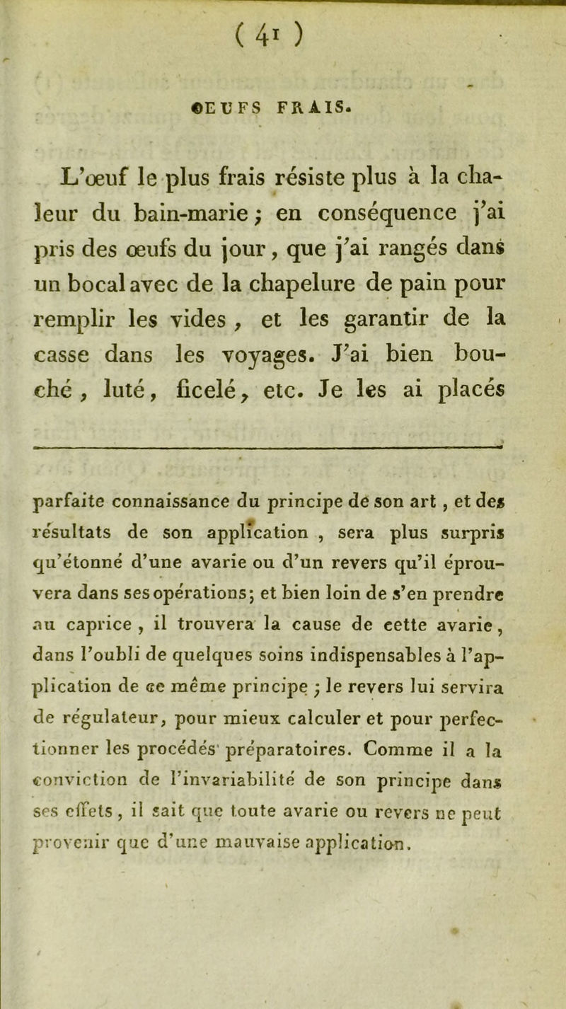 OEUFS FRAIS. L’œuf le plus frais résiste plus à la cha- leur du bain-marie ; en conséquence j’ai pris des œufs du jour, que j’ai rangés clans un bocal avec de la chapelure de pain pour remplir les vides , et les garantir de la casse dans les voyages. J’ai bien bou- ché , luté, ficelé y etc. Je les ai placés parfaite connaissance du principe de son art , et des résultats de son application , sera plus surpris qu’étonné d’une avarie ou d’un revers qu’il éprou- vera dans ses opérations; et bien loin de s’en prendre au caprice , il trouvera la cause de cette avarie, dans l’oubli de quelques soins indispensables à l’ap- plication de ce meme principe ; le revers lui servira de régulateur, pour mieux calculer et pour perfec- tionner les procédés préparatoires. Comme il a la conviction de l’invariabilité de son principe dans ses effets, il sait que toute avarie ou revers ne peut provenir que d’une mauvaise application.