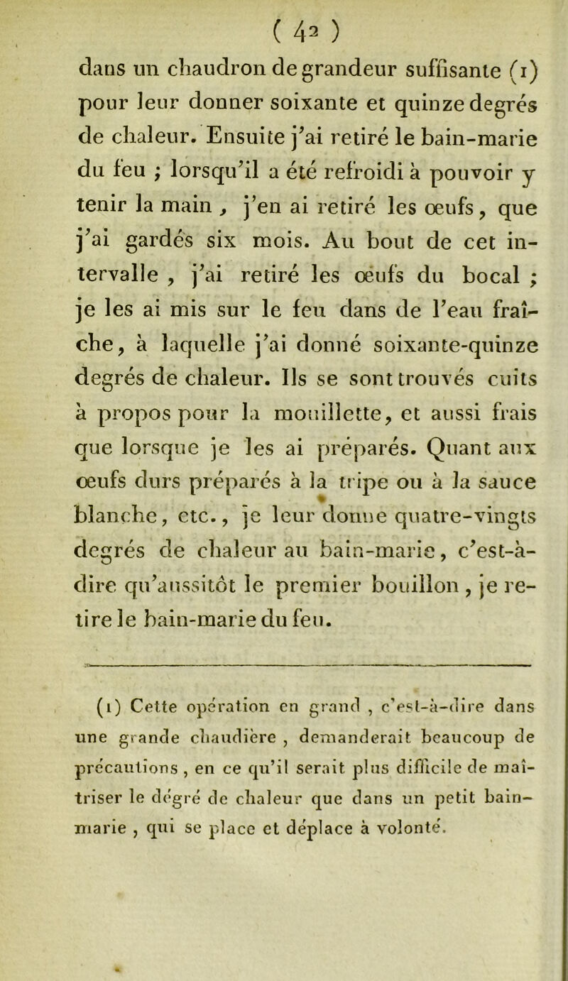 ( 41 * 3 ) clans un chaudron de grandeur suffisante (i) pour leur donner soixante et quinze degrés de chaleur. Ensuite j'ai retiré le bain-marie du feu ; lorsqu'il a été refroidi à pouvoir j tenir la main , j’en ai retiré les œufs, que j'ai gardés six mois. Au bout de cet in- tervalle , j'ai retiré les œufs du bocal ; je les ai mis sur le feu dans de l'eau fraî- che, à laquelle j'ai donné soixante-quinze degrés de chaleur. Ils se sont trouvés cuits à propos pour la mouillette, et aussi frais que lorsque je les ai préparés. Quant aux œufs durs préparés à la tripe ou à la sauce blanche, etc., je leur donne quatre-vingts degrés de chaleur au bain-marie, c'est-à- dire qu'aussitôt le premier bouillon , je re- tire le bain-marie du feu. (1) Cette opération en grand , c’esl-à-dire dans une grande chaudière , demanderait beaucoup de précautions , en ce qu’il serait plus difficile de maî- triser le degré de cîialeur que dans un petit bain- marie , qui se place et déplace à volonté'.