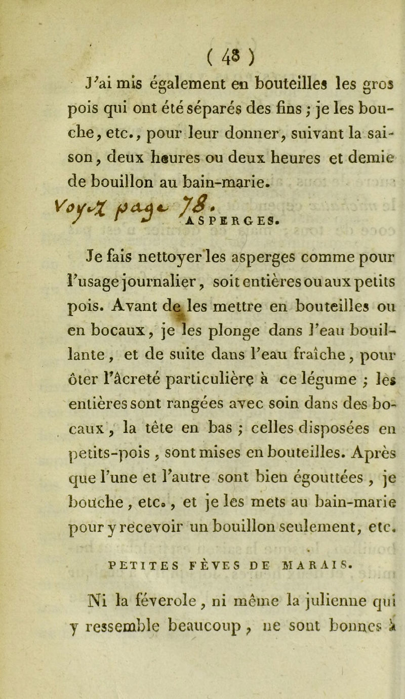J'ai mis également en bouteilles les gros pois qui ont été séparés des fins ; je les bou- che, etc., pour leur donner, suivant la sai- son , deux heures ou deux heures et demie de bouillon au bain-marie. VoitvX / * J ASPERGES. Je fais nettoyer les asperges comme pour l'usage journalier, soit entières ou aux petits pois. Avant de les mettre en bouteilles ou en bocaux, je les plonge dans l'eau bouil- lante , et de suite dans l'eau fraîche, pour ôter Tâcreté particulière à ce légume ; les entières sont rangées avec soin dans des bo- caux , la tète en bas ; celles disposées en petits-pois , sont mises en bouteilles. Après que l’une et l'autre sont bien égouttées , je bouche , etc», et je les mets au bain-marie pour y recevoir un bouillon seulement, etc. PETITES FÈVES DE MARAIS. Ni la féverole, ni même la julienne qui y ressemble beaucoup, ne sont bonnes 'a