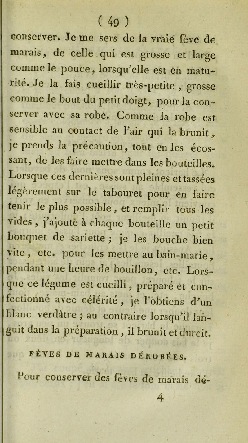 conserver. Je me sers de la vraie fève de marais, de celle qui est grosse et large comme le pouce, lorsqu elle est en matu- rité. Je la fais cueillir très-petite , grosse comme le bout du petit doigt, pour la con- server avec sa robe. Comme la robe est sensible au coutact de l'air qui la brunit > je prends la précaution, tout en les écos- sant, de les faire mettre dans les bouteilles. Lorsque ces dernières sont pleines et tassées légèrement sur le tabouret pour en faire tenir le plus possible, et remplir tous les vides , j'ajoute à chaque bouteille un petit bouquet de saiiette j je les bouche bien vite, etc. pour les mettre au bain-marie, pendant une heure de bouillon, etc. Lors- que ce légume est cueilli, préparé et con- fectionné avec célérité, je l'obtiens d'un blanc verdâtre ; au contraire lorsqu'il lan- guit dans la préparation , il brunit et durcit. FÈVES DE MARAIS DÉROBÉES. Pour conserver des fèves de marais d«- 4