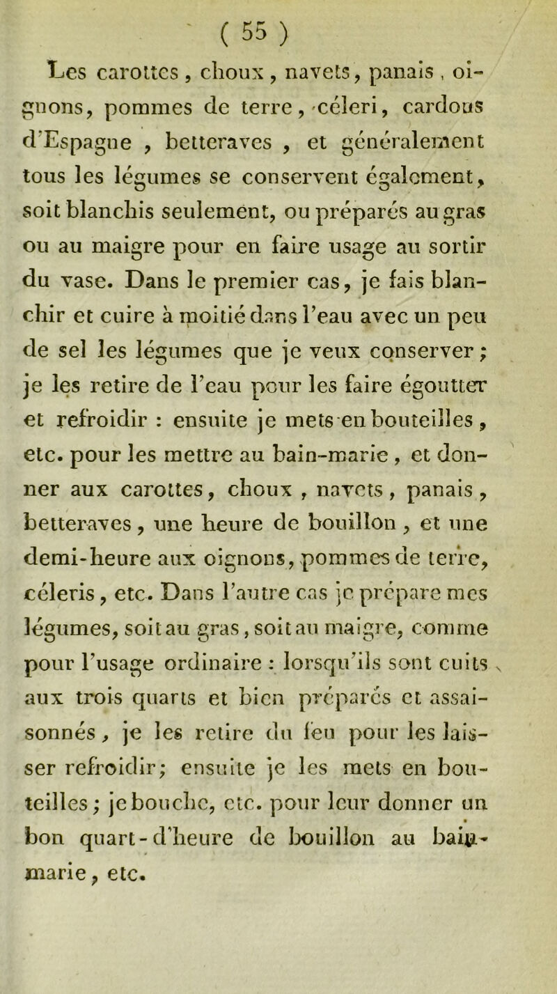 Les carottes , choux , navets , panais , oi- gnons, pommes de terre,'céleri, cardons d’Espagne , betteraves , et généralement tous les légumes se conservent également, soit blanchis seulement, ou préparés au gras ou au maigre pour en faire usage au sortir du vase. Dans le premier cas, je lais blan- chir et cuire à moitié dans l’eau avec un peu de sel les légumes que je veux conserver ; je les retire de l'eau pour les faire égoutter et refroidir : ensuite je mets en bouteilles , etc. pour les mettre au bain-marie , et don- ner aux carottes, choux , navets , panais , betteraves, une heure de bouillon , et une demi-heure aux oignons, pommes de terre, céleris, etc. Dans l’autre cas je prépare mes légumes, soit au gras, soit au maigre, comme pour l’usage ordinaire : lorsqu’ils sont cuits s aux trois quarts et bien préparés et assai- sonnés , je les retire du feu pour les lais- ser refroidir; ensuite je les mets en bou- teilles; jebouebe, etc. pour leur donner un bon quart-d’heure de bouillon au bai#- marie, etc.