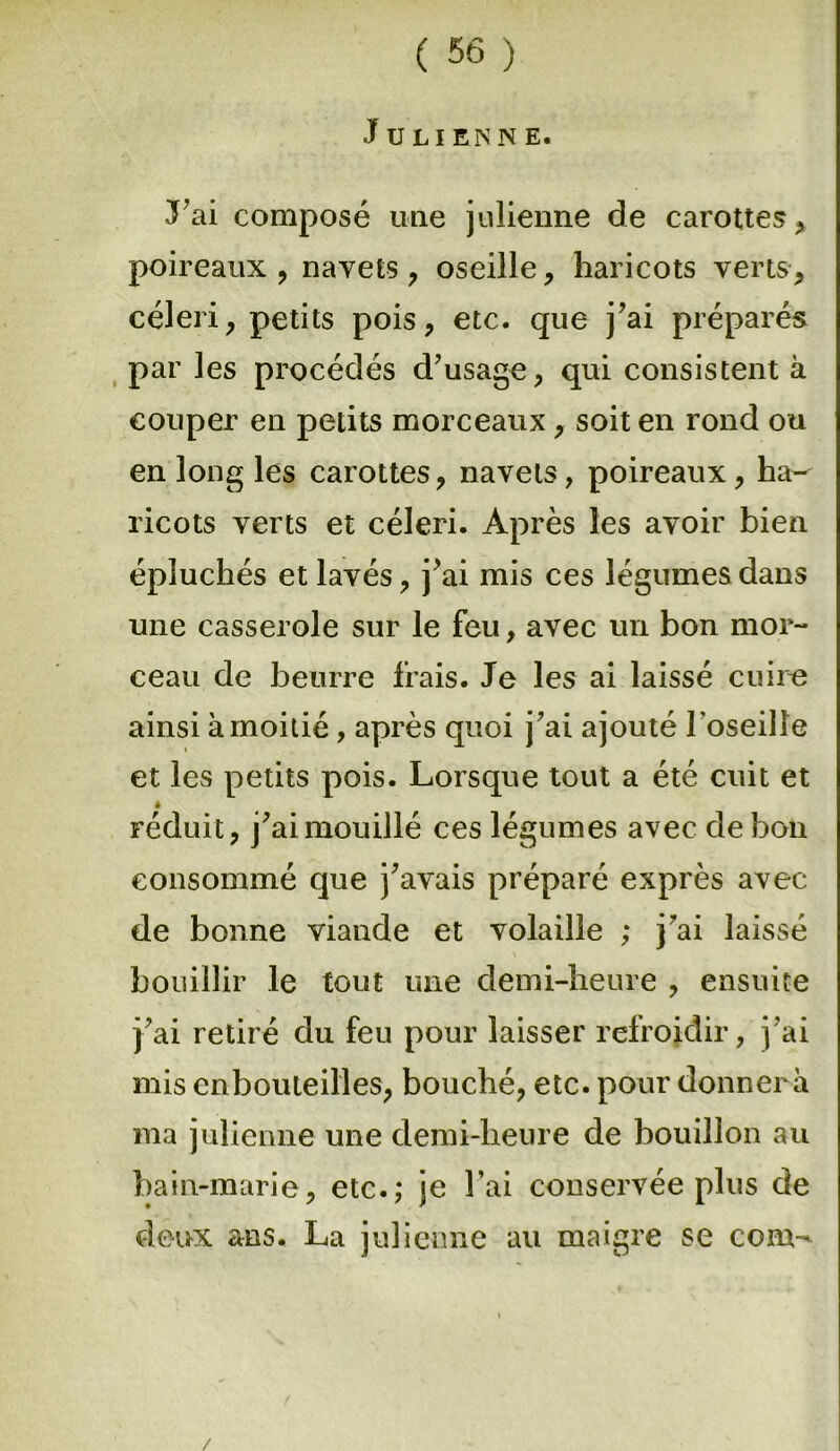 Julienne. J’ai composé une julienne de carottes * poireaux , navets , oseille, haricots verts, céleri, petits pois, etc. que j’ai préparés par les procédés d’usage, qui consistent à couper en petits morceaux, soit en rond ou en long les carottes, navels, poireaux, ha-^ ricots verts et céleri. Après les avoir bien épluchés et lavés, j’ai mis ces légumes dans une casserole sur le feu, avec un bon mor- ceau de beurre frais. Je les ai laissé cuire ainsi à moitié, après quoi j’ai ajouté l'oseille et les petits pois. Lorsque tout a été cuit et è réduit, j’ai mouillé ces légumes avec de bon consommé que j’avais préparé exprès avec de bonne viande et volaille ,* j’ai laissé bouillir le tout une demi-heure , ensuite j’ai retiré du feu pour laisser refroidir, j’ai mis enbouleilles, bouché, etc. pour donnera ma julienne une demi-heure de bouillon au bain-marie, etc.; je l’ai conservée plus de deux ans. La julienne au maigre se coin- /
