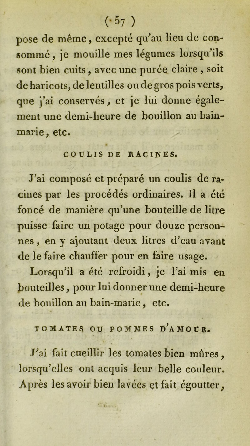 pose de même, excepté qu’au lieu de con- sommé , je mouille mes légumes lorsqu’ils sont bien cuits, avec une purée claire , soit de haricots, de lentilles ou de gros pois verts, que j’ai conservés, et je lui donne égale- ment une demi-heure de bouillon au bain- marie, etc. COULIS DE RACINES. J’ai composé et préparé un coulis de ra- cines par les procédés ordinaires. Il a été foncé de manière qu’une bouteille de litre puisse faire un potage pour douze person- nes , en y ajoutant deux litres d’eau avant de le faire chauffer pour en faire usage. Lorsqu’il a été refroidi, je l’ai mis en bouteilles, pour lui donner une demi-heure de bouillon au bain-marie, etc. TOMATES ou POMMES d’âMOUR. J’ai fait cueillir les tomates bien mûres, lorsqu’elles ont acquis leur belle couleur. Après les avoir bien lavées et fait égoutter.