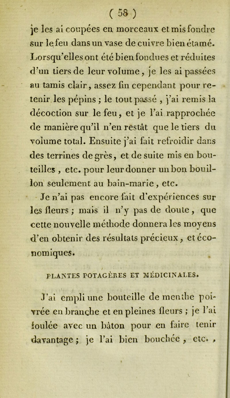 je les ai coupées en morceaux et. mis fondre sur le feu dans un vase de cuivre bien étamé. Lorsqu'elles ont été bien fondues et réduites d'un tiers de leur volume, je les ai passées au tamis clair, assez fin cependant pour re- tenir les pépins ; le tout passé , y ai remis la décoction sur le feu, et je fiai rapprochée de manière qu'il n'en restât que le tiers du volume total. Ensuite j’ai fait refroidir dans des terrines degrés, et de suite mis en bou- teilles , etc. pour leur donner un bon bouil- lon seulement au bain-marie , etc. Je n'ai pas encore Lait d’expériences sur les fleurs ; mais il n'y pas de doute, que cette nouvelle méthode donnera les moyens d'en obtenir des résultats précieux, et éco- nomiques. / PLANTES POTAGÈRES ET MÉDICINALES. »t, , | J’ai empli une bouteille de mendie poi- vrée en branche et en pleines fleurs ; je l'ai foulée avec un bâton pour en faire tenir davantage ; je l’ai bien bouchée , etc. ,