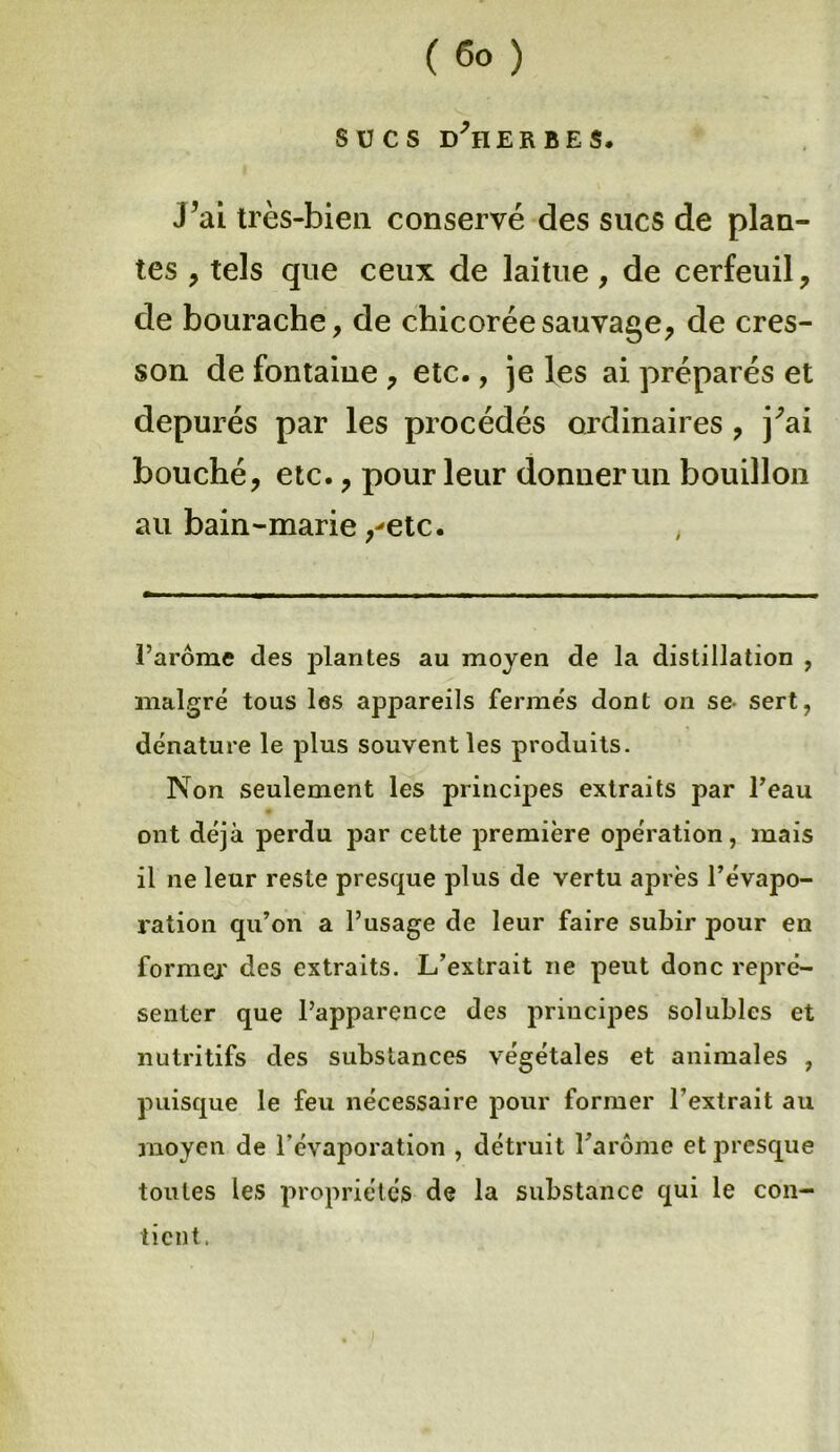 sucs d'herbes. J’ai très-bien conservé des sucs de plan- tes , tels que ceux de laitue, de cerfeuil, de bourache, de chicorée sauvage, de cres- son de fontaine , etc., je les ai préparés et dépurés par les procédés ordinaires , j'ai bouché, etc., pour leur donner un bouillon au bain-marie,-etc. , l’arôme des plantes au moyen de la distillation , malgré tous les appareils fermés dont on se- sert, dénature le plus souvent les produits. Non seulement les principes extraits par l’eau ont déjà perdu par cette première opération, mais il ne leur reste presque plus de vertu après l’évapo- ration qu’on a l’usage de leur faire subir pour en forme;' des extraits. L’extrait ne peut donc repré- senter que l’apparence des principes solubles et nutritifs des substances végétales et animales , puisque le feu nécessaire pour former l’extrait au moyen de l'évaporation , détruit l’arôme et presque toutes les propriétés de la substance qui le con- tient,