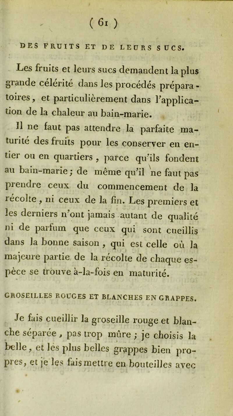 DES FRUITS ET DE LEURS SUCS. Les fruits et leurs sucs demandent la plus glande célérité dans les procédés prépara- toires , et particulièrement dans Inapplica- tion de la chaleur au bain-marie. 11 ne faut pas attendre la parfaite ma- turité des fruits pour les conserver en en- tier ou en quartiers , parce qu'ils fondent au bain-marie ; de meme quhl ne faut pas prendre ceux du commencement de la récolte y ni ceux de la fin. Les premiers et Ls derniers n ont jamais autant de qualité ni de parfum que ceux qui sont cueillis dans la bonne saison , qui est celle où la majeure partie de la récolte de chaque es- pèce se trouve à-la-fois en maturité. GROSEILLES ROUGES ET BLANCHES EN GRAPPES. Je fais cueillir la groseille rouge et blan- che séparée, pas trop mûre ; je choisis la bulle , et les plus belles grappes bien pro- pres, et je les fais mettre en bouteilles avec