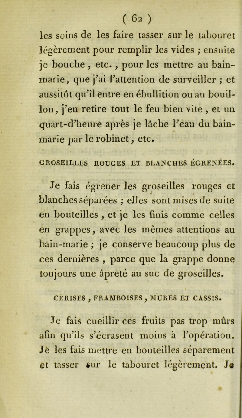 les soins de les faire tasser sur le tabouret légèrement pour remplir les vides ; ensuite je bouche , etc. , pour les mettre au bain- marie, que j’ai l’attention de surveiller ; et aussitôt qu’il entre en ébullition ou au bouil- lon, j’en retire tout le feu bien vite , et un quart-d’heure après je lâche beau du bain- marie par le robinet, etc* GROSEILLES ROUGES ET BLANCHES ÉGRENÉES. Je fais égrener les groseilles rouges et blanches séparées ; elles sont mises de suite en bouteilles , et je les finis comme celles en grappes, avec les mêmes attentions au bain-marie ; je conserve beaucoup plus de ces dernières , parce que la grappe donne toujours une âpreté au suc de groseilles. CERISES , FRAMBOISES , MURES ET CASSIS. Je fais cueillir ces fruits pas trop mûrs afin qu’ils s’écrasent moins à l’opération. Je les fais mettre en bouteilles séparément et tasser sur le tabouret légèrement. Je