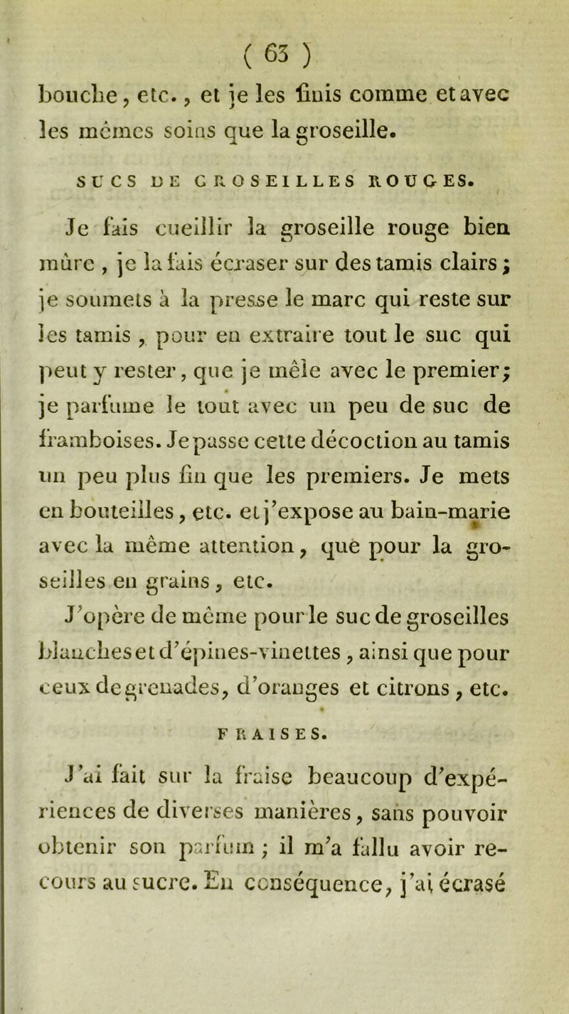 bouche, etc., et ie les finis comme etavec les memes soins que la groseille. SUCS UE GROSEILLES ROUGES. Je fais cueillir la groseille rouge bien mure , je la fais écraser sur des tamis clairs ; je soumets à la presse le marc qui reste sur les tamis , pour en extraire tout le suc qui peut y rester, que je mêle avec le premier; je parfume le tout avec un peu de suc de framboises. Je passe cette décoction au tamis un peu plus fin que les premiers. Je mets en bouteilles, etc. et j’expose au bain-marie avec la même attention, que pour la gro- seilles en grains, etc. J’opère de même pour le suc de groseilles blanches et d’épines-vinettes, ainsi que pour ceux de grenades, d’oranges et citrons , etc. FRAISES. J’ai lait sur la fraise beaucoup d’expé- riences de diverses manières, sans pouvoir obtenir son parfum ; il m’a fallu avoir re- cours au sucre. En conséquence, j’ai écrasé