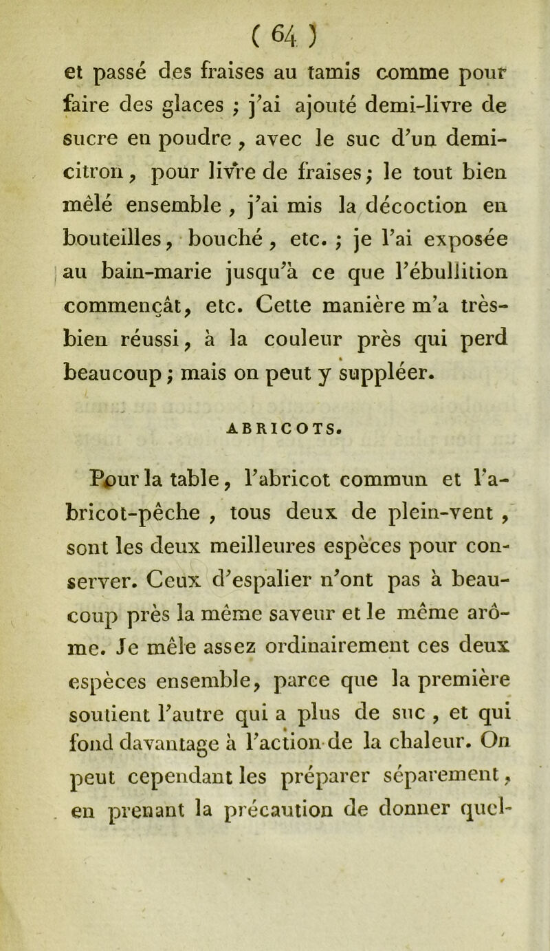 et passé des fraises au tamis comme pour faire des glaces ; j’ai ajouté demi-livre de sucre en poudre , avec Je suc d’un demi- citron , pour livre de fraises; le tout bien mêlé ensemble , j’ai mis la décoction en bouteilles, bouché, etc. ; je l’ai exposée au bain-marie jusqu’à ce que l’ébullition commençât, etc. Cette manière m’a très- bien réussi, à la couleur près qui perd beaucoup ; mais on peut y suppléer. ABRICOTS. Ppur la table, l’abricot commun et l’a- bricot-pêche , tous deux de plein-vent , sont les deux meilleures espèces pour con- server. Ceux d’espalier n’ont pas à beau- coup près la même saveur et le même arô- me. Je mêle assez ordinairement ces deux espèces ensemble, parce que la première soutient l’autre qui a plus de suc , et qui fond davantage à l’action de la chaleur. On peut cependant les préparer séparément, en prenant la précaution de donner quel-