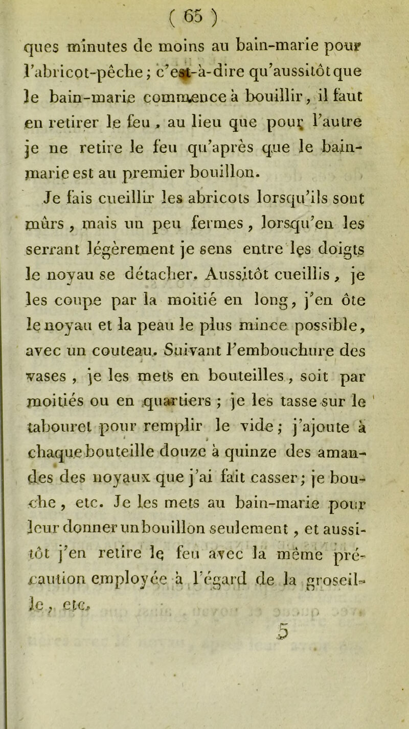 ques minutes de moins au bain-marie pou? J’abricot-pêche ; c’est-à-dire qu’aussitôtque le bain-marie commence à bouillir, il faut en retirer le feu , au lieu que pour l’autre je ne retire le feu qu’après que le bain- marie est au premier bouillon. Je fais cueillir les abricots lorsqu’ils sont mûrs , mais un peu fermes , lorsqu’on les serrant légèrement je sens entre lçs doigts le noyau se détacher. Aussitôt cueillis , je les coupe par la moitié en long, j’en ôte le noyau et la peau le plus mince possible, avec un couteau. Suivant l’embouchure des vases , je les mets en bouteilles , soit par moitiés ou en quartiers ; je les tasse sur le 1 tabouret pour remplir le vide; j’ajoute à * « chaque bouteille douze à quinze des aman- des des noyaux que j’ai fait casser; je bou- che , etc. Je les mets au bain-marie pour leur donner unbouillon seulement, et aussi- tôt j’en retire Iq feu avec la même pré- caution employée à l'égard de la grosciU le, etc. D