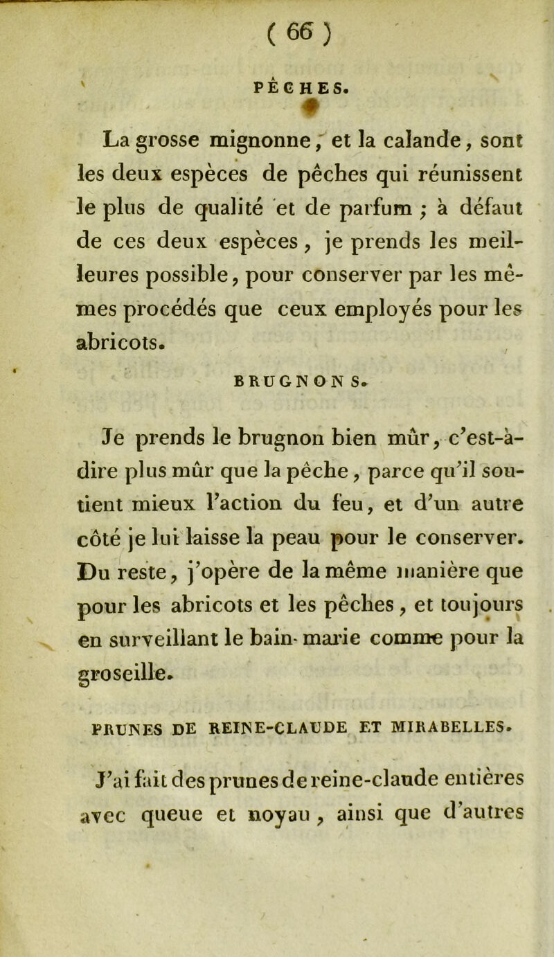 PÊCHES* La grosse mignonne, et la calande, sont les deux espèces de pêches qui réunissent le plus de qualité et de parfum ; à défaut de ces deux espèces , je prends les meil- leures possible, pour conserver par les mê- mes procédés que ceux employés pour les abricots. brugnon s. Je prends le brugnon bien mûr, c’est-à- dire plus mûr que la pêche, parce qu’il sou- tient mieux l’action du feu, et d’un autre côté je lut laisse la peau pour le conserver. Du reste, j’opère de la même manière que pour les abricots et les pêches , et toujours en surveillant le bain- marie comme pour la groseille* PRUNES DE REINE-CLAUDE ET MIRABELLES. J’ai fait des prunes de reine-claude entières avec queue et noyau , ainsi que d’autres