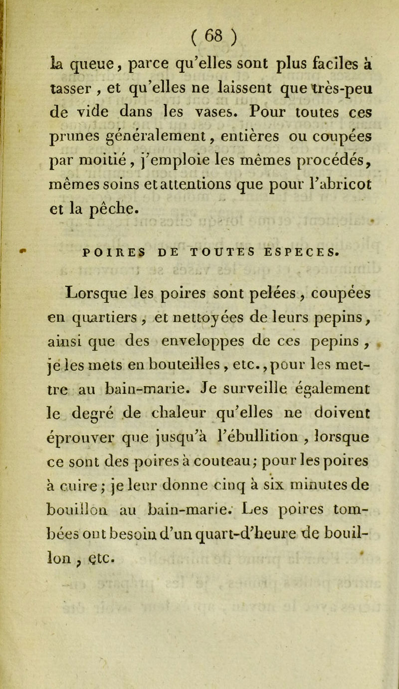 I (68) la queue, parce qu’elles sont plus faciles à tasser , et qu’elles ne laissent que très-peu de vide dans les vases. Pour toutes ces prunes généralement, entières ou coupées par moitié, j’emploie les mêmes procédés, mêmes soins et attentions que pour l’abricot et la pêche. POIRES DE TOUTES ESPECES. I i  ’ 1 L ; ' •* ' • • Lorsque les poires sont pelées, coupées en quartiers , et nettoyées de leurs pépins, ainsi que des enveloppes de ces pépins , . je les mets en bouteilles , etc., pour les met- tre au bain-marie. Je surveille également le degré de chaleur qu’elles ne doivent éprouver que jusqu’à l’ébullition , lorsque ce sont des poires à couteau; pour les poires à cuire; je leur donne cinq à six minutes de bouillon au bain-marie. Les poires tom- bées ont besoin d’un quart-d’heure de bouil- lon ; etc.