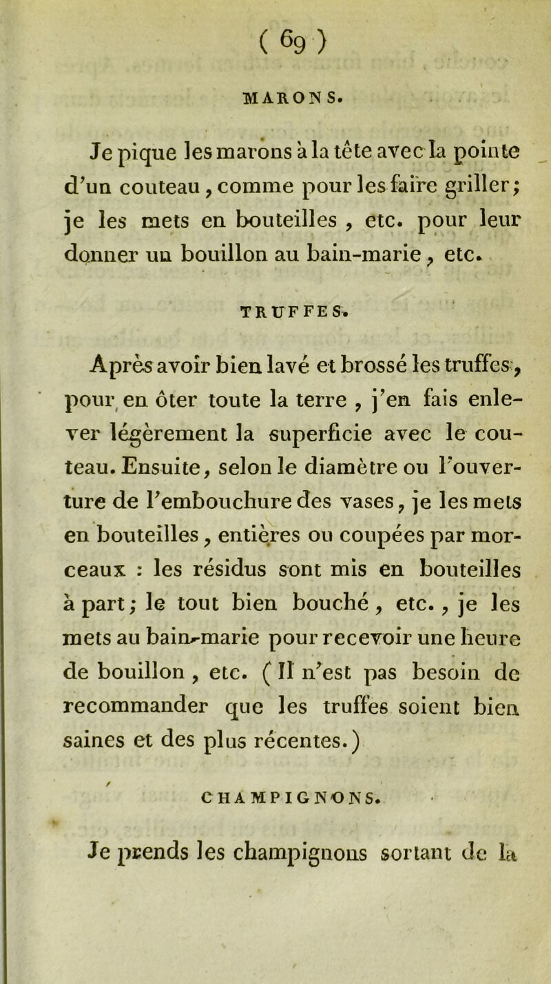 MARON S. Je pique les mavons a la tête avec la pointe d'un couteau , comme pour les faire griller; je les mets en bouteilles , etc. pour leur donner un bouillon au bain-marie , etc. TRUFFES. Après avoir bien lavé et brossé les truffes:, pour en ôter toute la terre , j’en fais enle- ver légèrement la superficie avec le cou- teau. Ensuite, selon le diamètre ou l'ouver- ture de l'embouchure des vases, je les mets en bouteilles, entières ou coupées par mor- ceaux : les résidus sont mis en bouteilles à part; le tout bien bouché, etc., je les mets au bain-marie pour recevoir une heure de bouillon , etc. ( Il n'est pas besoin de recommander que les truffes soient bien saines et des plus récentes.) CHAMPIGNONS. Je prends les champignons sortant de la