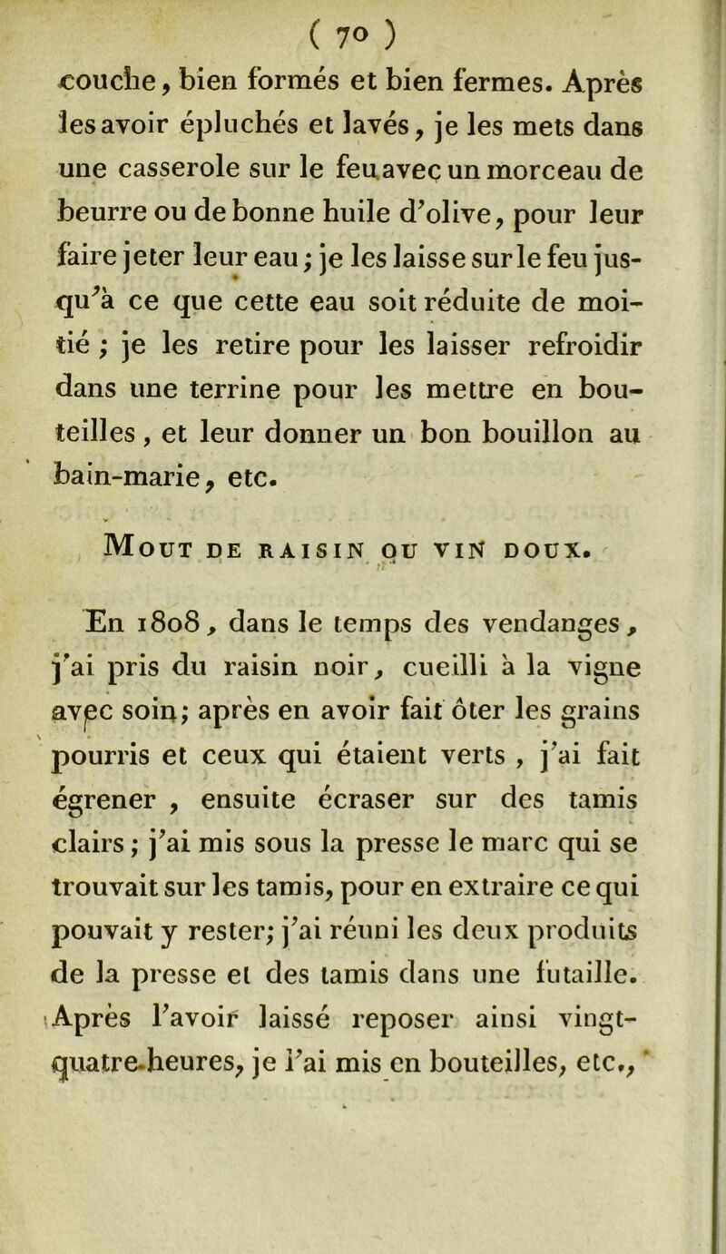 ( 7® ) couche, bien formés et bien fermes. Après les avoir épluchés et lavés, je les mets dans une casserole sur le feu avec un morceau de beurre ou de bonne huile d’olive, pour leur faire jeter leur eau ; je les laisse sur le feu jus- qu'à ce que cette eau soit réduite de moi- tié ; je les retire pour les laisser refroidir dans une terrine pour les mettre en bou- teilles , et leur donner un bon bouillon au bain-marie, etc. Moût de raisin ou vin doux. } 7 En 1808, dans le temps des vendanges, j’ai pris du raisin noir, cueilli à la vigne avpc soin; après en avoir fait ôter les grains pourris et ceux qui étaient verts , j’ai fait égrener , ensuite écraser sur des tamis clairs ; j’ai mis sous la presse le marc qui se trouvait sur les tamis, pour en extraire ce qui pouvait y rester; j’ai réuni les deux produits de la presse et des tamis dans une futaille. Après l’avoir laissé reposer ainsi vingt- quatre, heures, je l’ai mis en bouteilles, etc.,