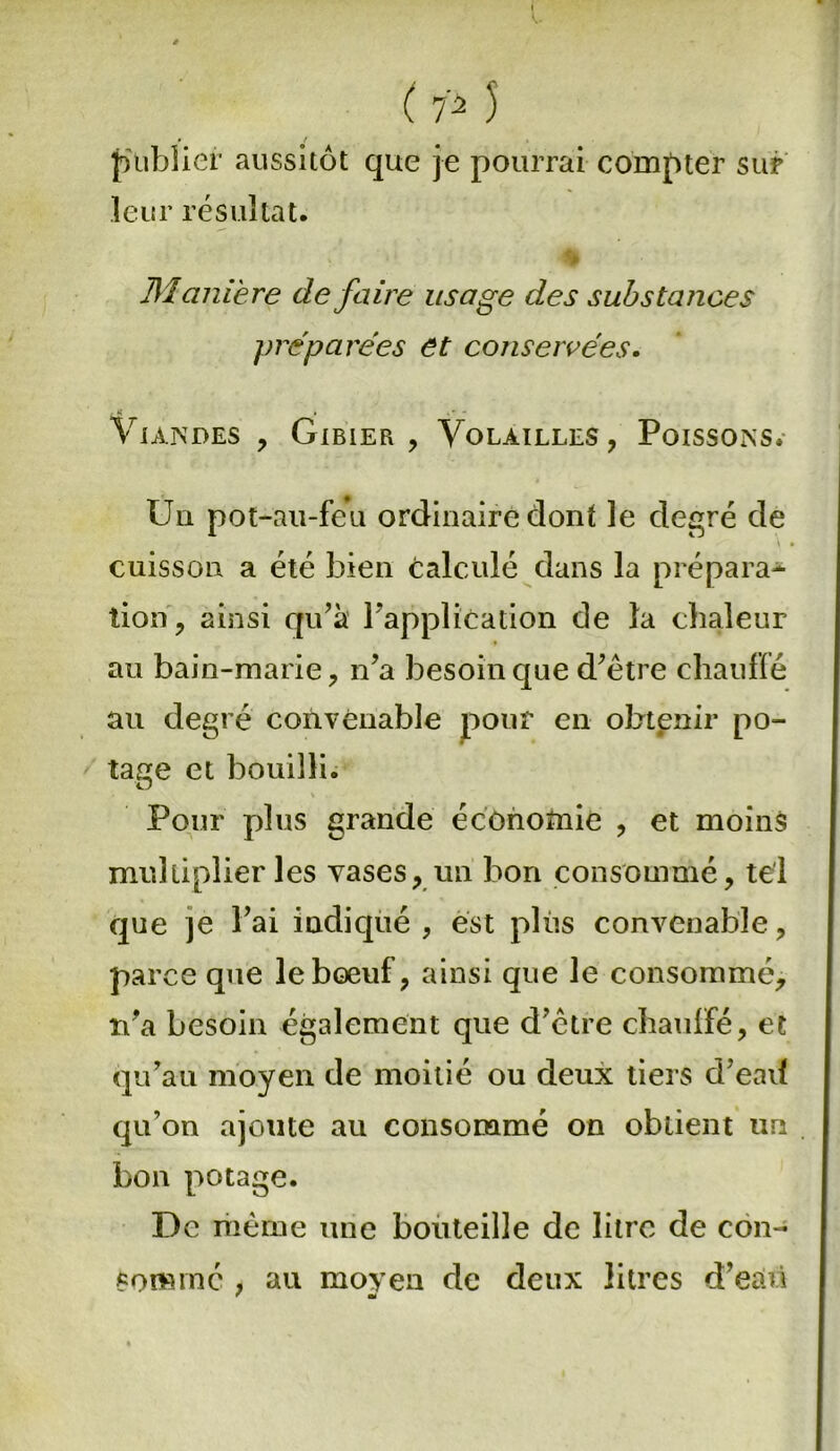 publier aussitôt que je pourrai compter sur leur résultat. Manière defaiïe usage des substances préparées et conservées. Viandes , Gibier, Volailles, Poissons. Uu pot-au-feu ordinaire dont le degré de cuisson a été bien calculé dans la prépara* lion, ainsi qu’à l’application de la chaleur au bain-marie, n’a besoin que d’être chauffé au degré convenable pour en obtenir po- tage et bouilli. Pour plus grande économie , et moins multiplier les vases, un bon consommé, tel que je l’ai indiqué, est plus convenable, parce que le bœuf, ainsi que le consommé, n’a besoin également que d’être chauffé, et qu’au moyen de moitié ou deux tiers d’eatf qu’on ajoute au consommé on obtient un bon potage. De même une bouteille de litre de con- sommé , au moyen de deux litres d’eaü  mi