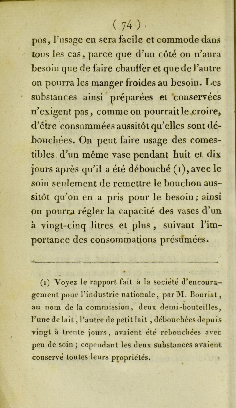 pos, l'usage en sera facile et commode dans tous les cas, parce que d’un côté on n’aura besoin que de faire chauffer et que de l’autre on pourra les manger froides au besoin. Les substances ainsi préparées et conservées n’exigent pas, comme on pourrait le ..croire, d’être consommées aussitôt qu’elles sont dé- bouchées. On peut faire usage des comes- tibles d’un même vase pendant huit et dix jours après qu’il a été débouché (i),avec le soin seulement de remettre le bouchon aus- sitôt qu’on en a pris pour le besoin ; ainsi on pourra régler la capacité des vases d’un à vingt-cinq litres et plus , suivant l’im- portance des consommations présumées. (1) Voyez le rapport fait à la société d’encoura- gement pour l’industrie nationale, parM. Bouriat, au nom de la commission, deux demi-bouteilles, l’une de lait, l’autre de petit lait , débouchées depuis vingt à trente jours, avaient été rebouchées avec peu de soin ; cependant les deux substances avaient conservé toutes leurs propriétés.