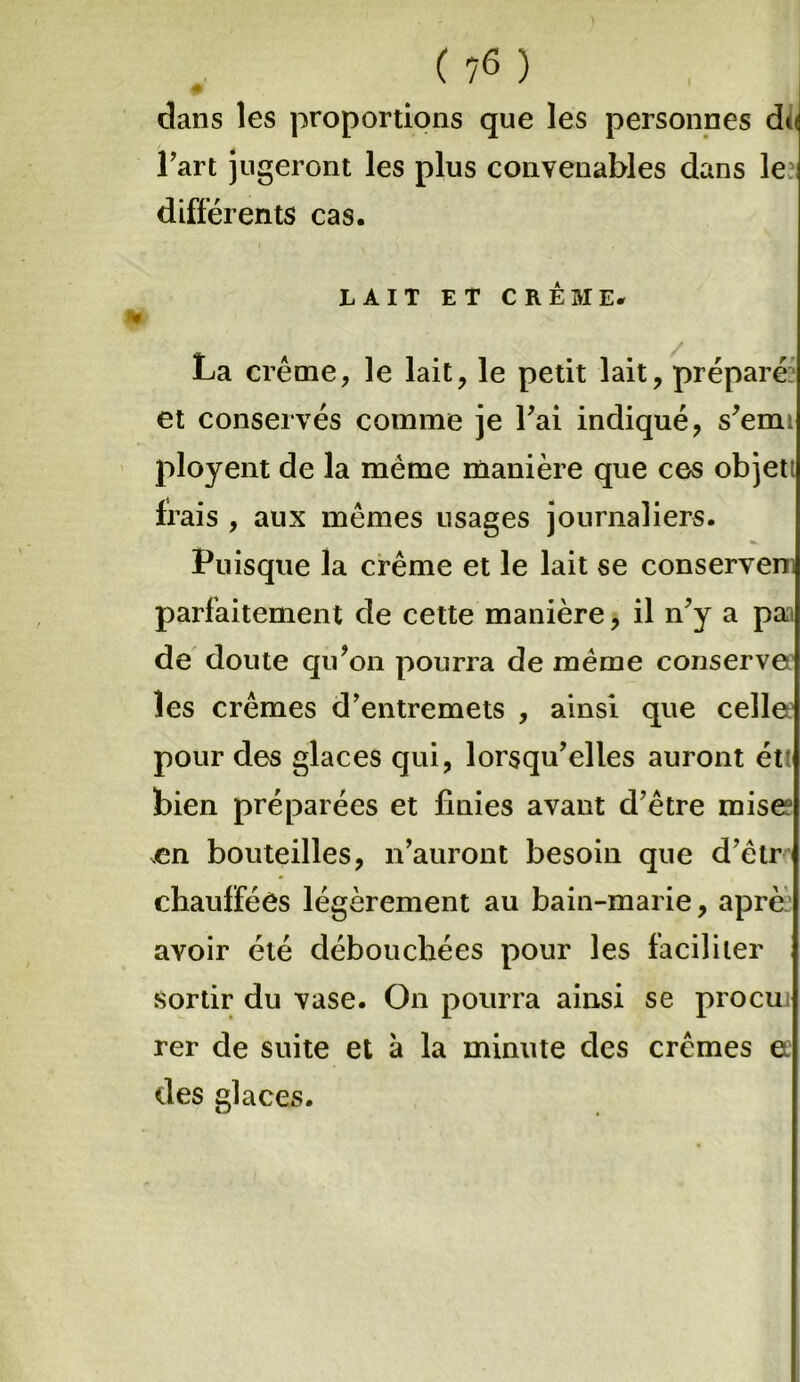 ( 7<3 ) 0 dans les proportions que les personnes du l’art jugeront les plus convenables dans le différents cas. LAIT ET CREME. La crème, le lait, le petit lait, préparé et conservés comme je l’ai indiqué, s’emt ployent de la meme manière que ces objet frais , aux memes usages journaliers. Puisque la crème et le lait se conserven. parfaitement de cette manière, il n’y a pa de doute qu’on pourra de même conserve les crèmes d’entremets , ainsi que celle pour des glaces qui, lorsqu’elles auront étt bien préparées et finies avant d’être mise .en bouteilles, n’auront besoin que d’êtr chauffées légèrement au bain-marie, aprè avoir été débouchées pour les faciliter sortir du vase. On pourra ainsi se procui rer de suite et à la minute des crèmes ee des glaces.