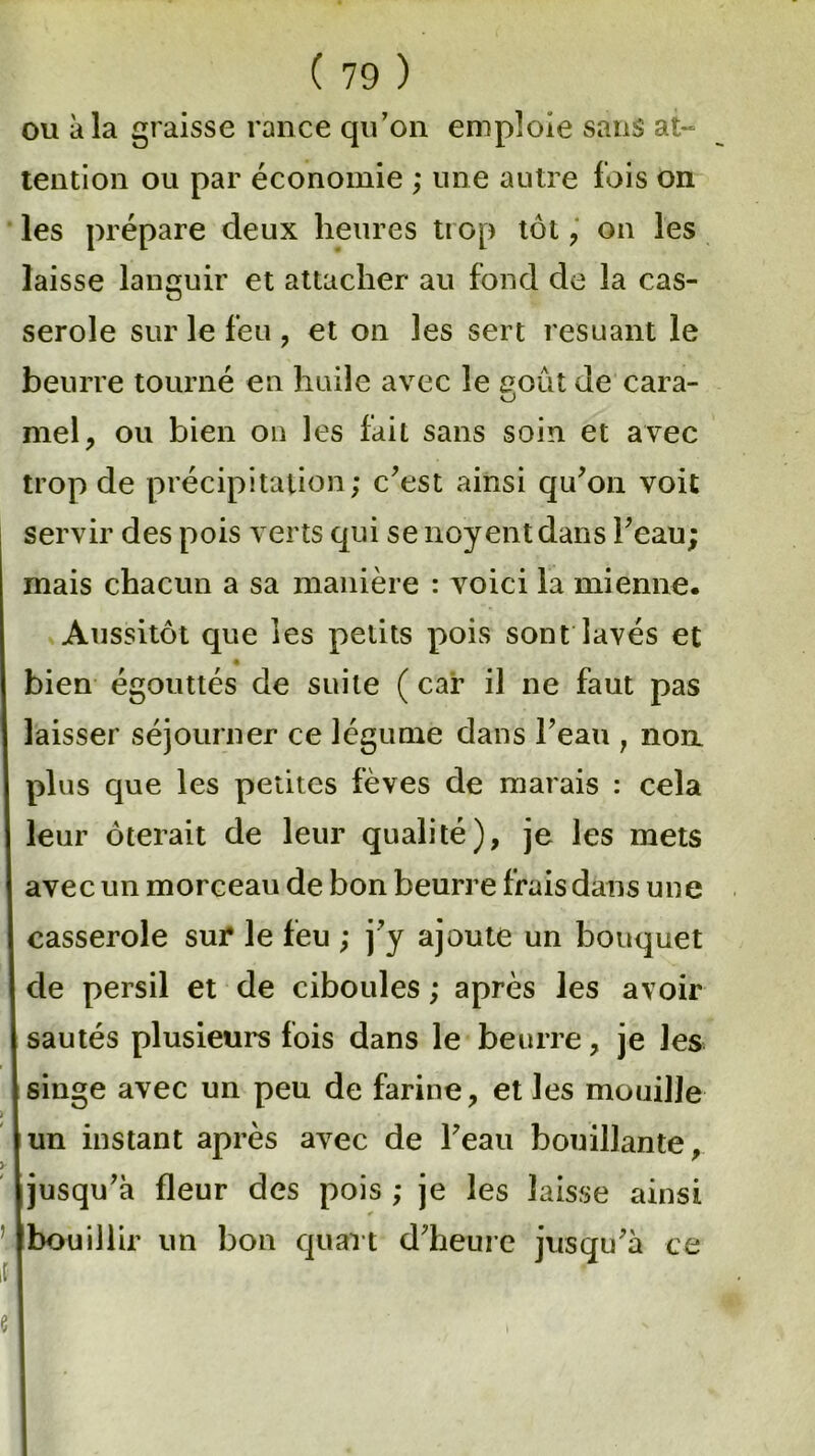 ou à la graisse rance qu’on emploie sans at- tention ou par économie ; une autre lois on les prépare deux heures trop tôt , on les laisse languir et attacher au fond de la cas- serole sur le feu , et on les sert resuant le beurre tourné en huile avec le août de cara- o mel, ou bien on les fait sans soin et avec trop de précipitation; c’est ainsi qu’on voit servir des pois verts qui se noyentdans l’eau; mais chacun a sa manière : voici la mienne. Aussitôt que les petits pois sont lavés et bien égouttés de suite ( car il ne faut pas laisser séjourner ce légume dans l’eau , non plus que les petites fèves de marais : cela leur ôterait de leur qualité), je les mets avec un morceau de bon beurre frais dans une casserole sur le feu ; j’y ajoute un bouquet de persil et de ciboules ; après les avoir sautés plusieurs fois dans le beurre, je les singe avec un peu de farine, et les mouille un instant après avec de l’eau bouillante, jusqu’à fleur des pois ; je les laisse ainsi bouillir un bon quart d’heure jusqu’à ce