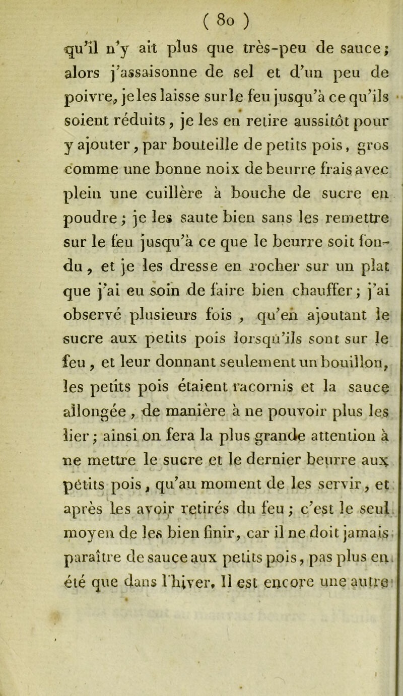 qu’il n’y ait plus que très-peu de sauce ; alors j’assaisonne de sel et d’un peu de poivre* je les laisse sur le feu jusqu’à ce qu’ils soient réduits, je les en retire aussitôt pour y ajouter , par bouteille de petits pois, gros comme une bonne noix de beurre frais avec plein une cuillère à bouche de sucre en poudre ; je les saute bien sans les remettre sur le feu jusqu’à ce que le beurre soit fon- du , et je les dresse en rocher sur un plat que j’ai eu soin de faire bien chauffer; j’ai observé plusieurs fois , qu’en ajoutant le sucre aux petits pois lorsqu’ils sont sur le feu , et leur donnant seulement un bouillon* les petits pois étaient racornis et la sauce allongée , de manière à ne pouvoir plus les lier; ainsi on fera la plus grande attention à ne mettre le sucre et le dernier beurre au:ç petits pois* qu’au moment de les servir, et après les avoir retirés du feu ; c’est le seul moyen de les bien finir, car il ne doit jamais paraître de sauce aux petits pois, pas plus en été que dans lhiver, 11 est encore une autre