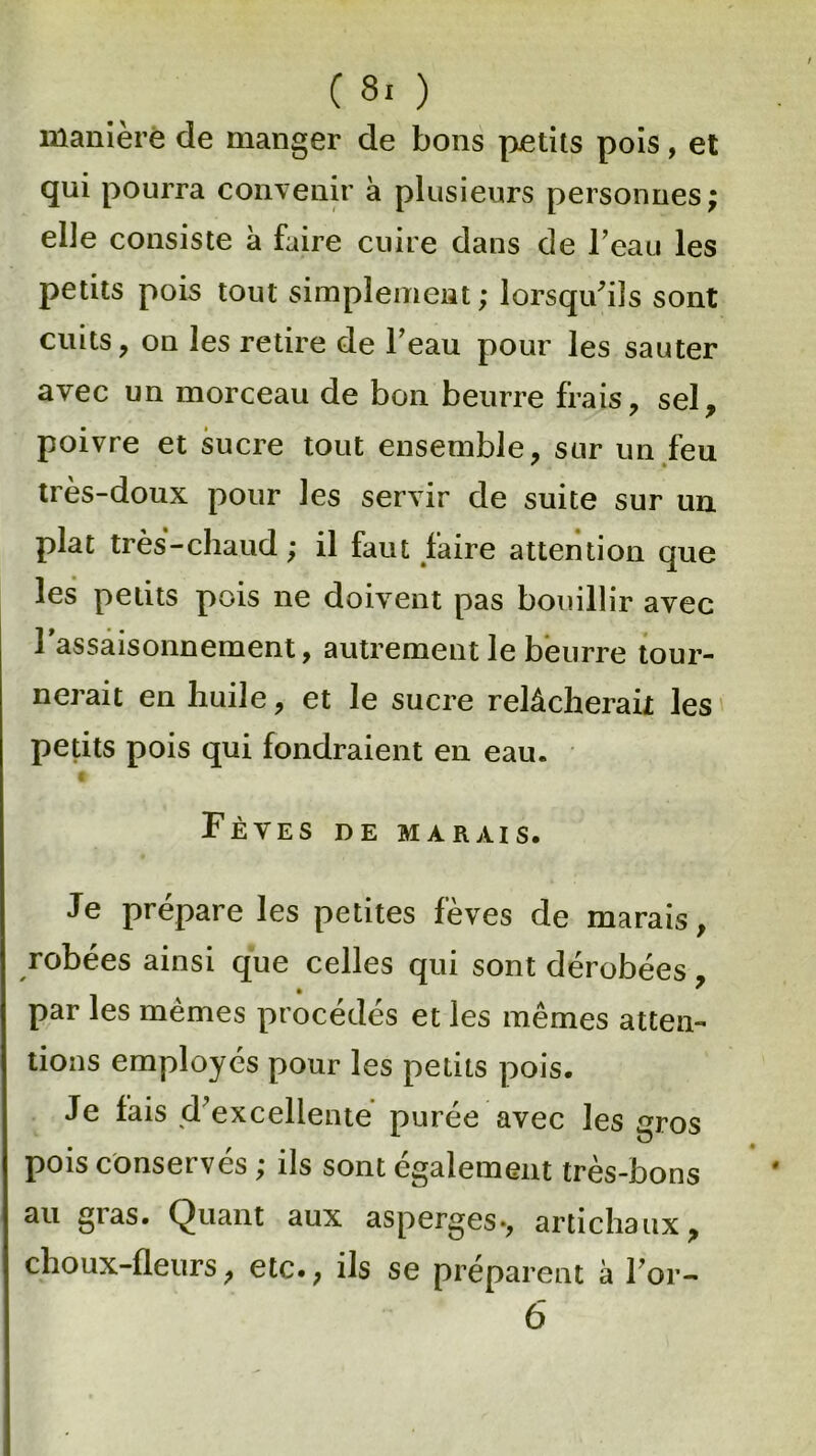 (8.) manière de manger de bons petits pois, et qui pourra convenir à plusieurs personnes; elle consiste à faire cuire dans de l’eau les petits pois tout simplement; lorsqu'ils sont cuits, on les retire de l’eau pour les sauter avec un morceau de bon beurre frais, sel, poivre et sucre tout ensemble, sur un feu très-doux pour les servir de suite sur un plat très - chaud ; il faut faire attention que les petits pois ne doivent pas bouillir avec l'assaisonnement, autrement le beurre tour- nerait en huile, et le sucre relâcherait les petits pois qui fondraient en eau. Fèves de marais. Je prépare les petites fèves de marais, robées ainsi que celles qui sont dérobées, par les mêmes procédés et les mêmes atten- tions employés pour les petits pois. Je fais d’excellente purée avec les gros pois conservés ; ils sont également très-bons au gras. Quant aux asperges-, artichaux, choux-fleurs, etc., ils se préparent à For-