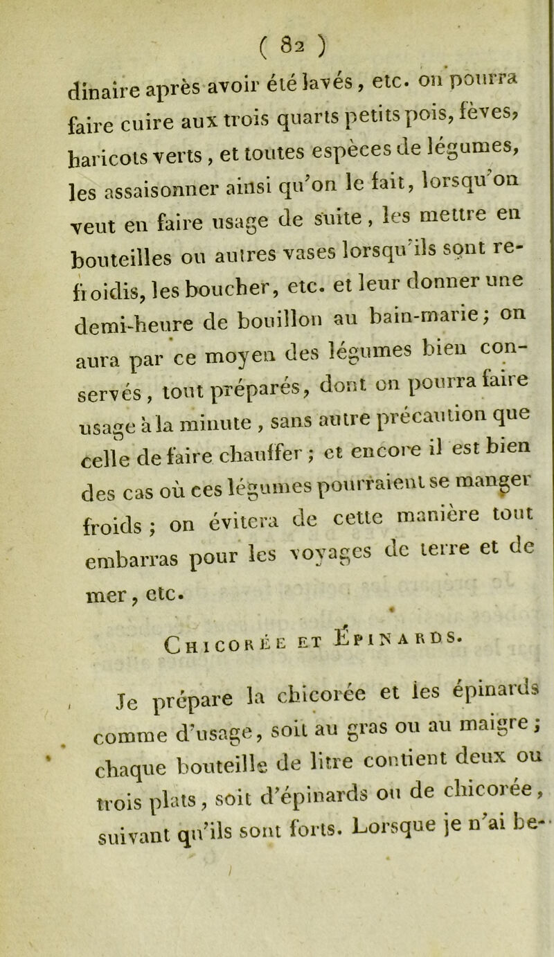 dinaire après avoir élélavés, etc. on pourra faire cuire aux trois quarts petits pois, fèves» haricots verts, et toutes espèces de légumes, les assaisonner ainsi qu’on le fan, lorsqu on veut en faire usage de suite, les mettre en bouteilles ou autres vases lorsqu ils sont re- froidis, les boucher, etc. et leur donner une demi-heure de bouillon au bain-marie; on aura par ce moyen des légumes bien con- servés, tout préparés, dont on pourra faire usage à la minute , sans autre précaution que celle défaire chauffer ; et encore il est bien des cas où ces légumes pourraient se manger froids ; on évitera de cette manière tout embarras pour les voyages de terre et de mer ? etc. Chicorée et Épinards. Je prépare la chicorée et les épinards comme d’usage, soit au gras ou au maigre ; ‘ ' chaque bouteille de litre contient deux ou trois plats, soit d’épinards ou de chicorée, suivant qu’ils sont forts. Lorsque je n ai Le-